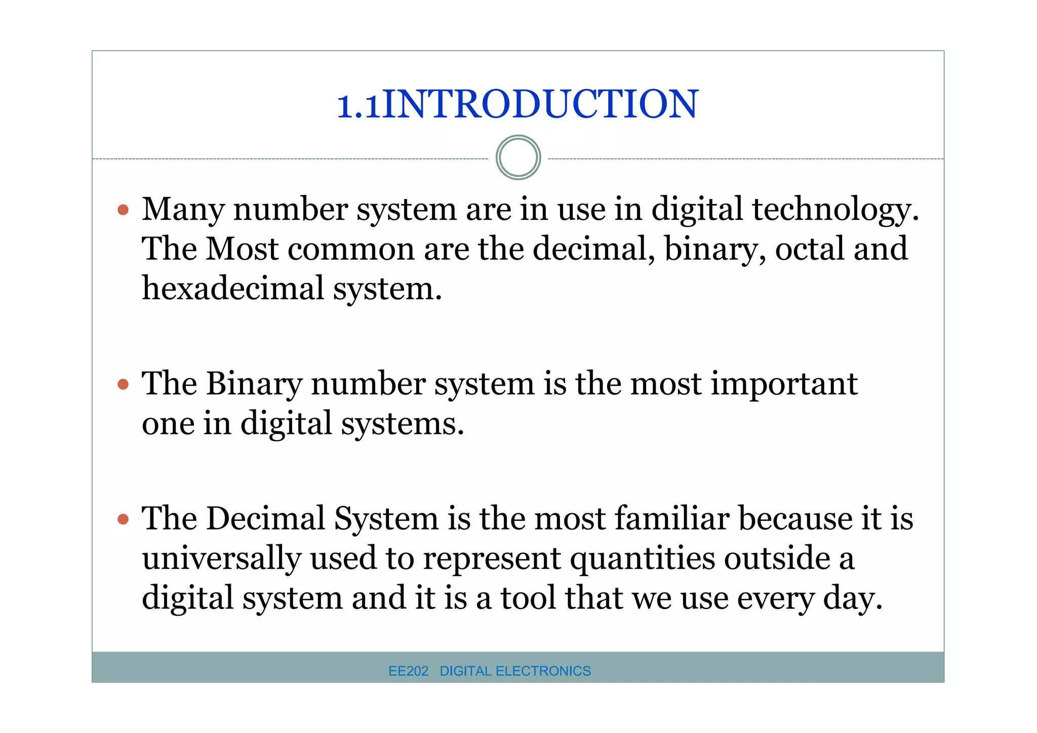 1.1INTRODUCTION
� Many number system are in use in digital technology.

The Most common are the decimal, binary, octal and
hexadecimal system.
� The Binary number system is the most important

one in digital systems.
� The Decimal System is the most familiar because it is

universally used to represent quantities outside a
digital system and it is a tool that we use every day.
EE202 DIGITAL ELECTRONICS

 