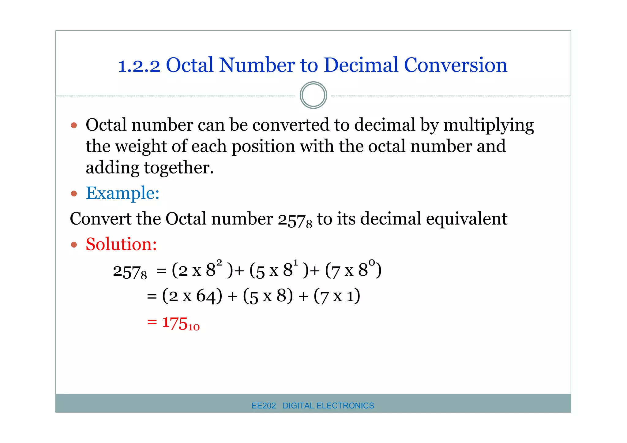 1.2.2 Octal Number to Decimal Conversion
� Octal number can be converted to decimal by multiplying

the weight of each position with the octal number and
adding together.
� Example:
Convert the Octal number 2578 to its decimal equivalent
� Solution:
2
1
0
2578 = (2 x 8 )+ (5 x 8 )+ (7 x 8 )
= (2 x 64) + (5 x 8) + (7 x 1)
= 17510

EE202 DIGITAL ELECTRONICS

 