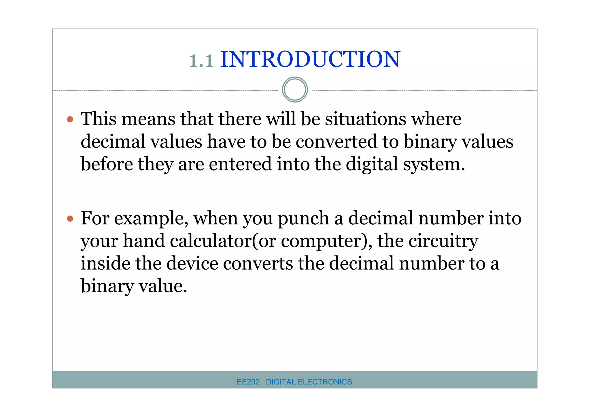 1.1 INTRODUCTION
� This means that there will be situations where

decimal values have to be converted to binary values
before they are entered into the digital system.
� For example, when you punch a decimal number into

your hand calculator(or computer), the circuitry
inside the device converts the decimal number to a
binary value.

EE202 DIGITAL ELECTRONICS

 