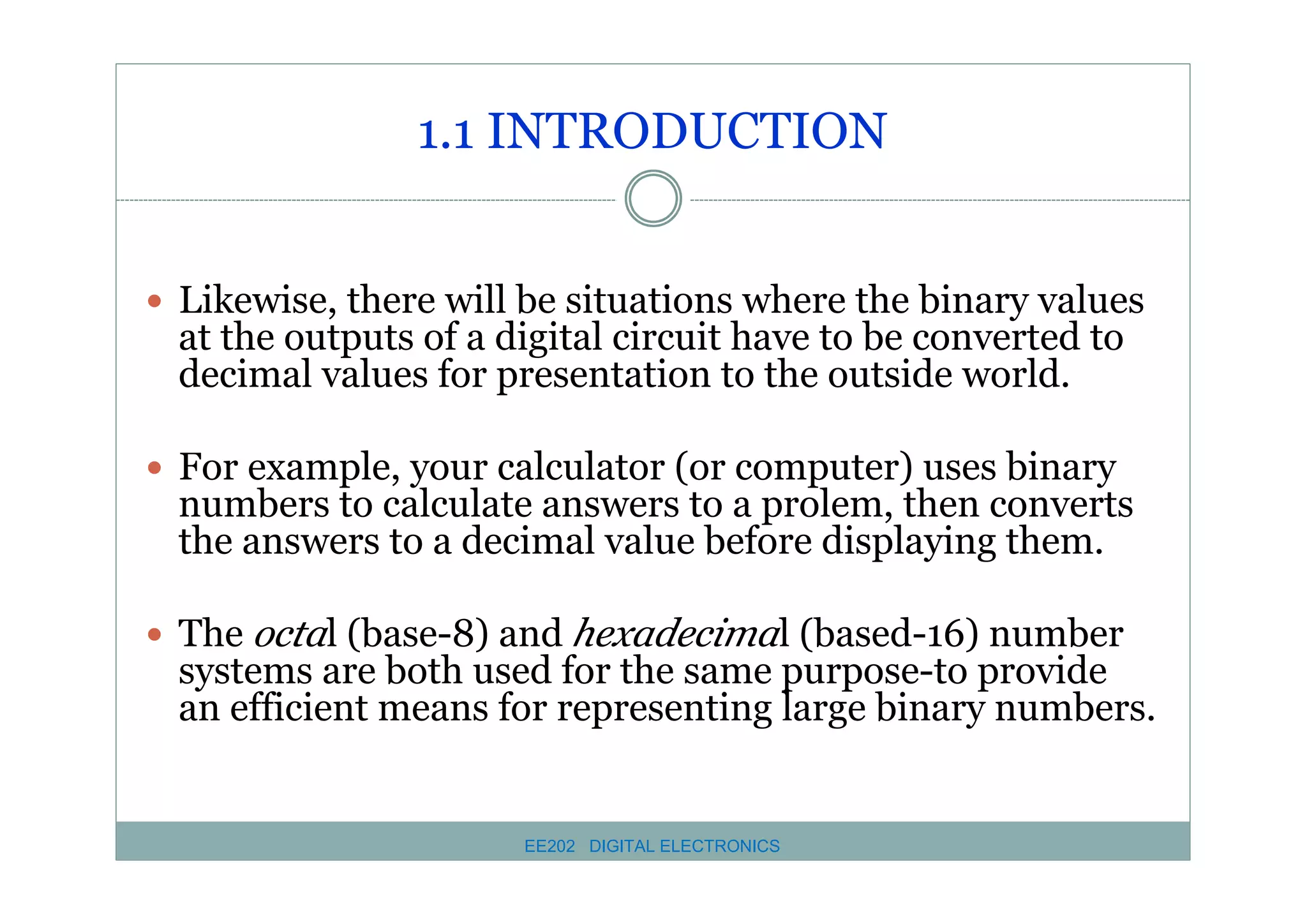 1.1 INTRODUCTION
� Likewise, there will be situations where the binary values

at the outputs of a digital circuit have to be converted to
decimal values for presentation to the outside world.

� For example, your calculator (or computer) uses binary

numbers to calculate answers to a prolem, then converts
the answers to a decimal value before displaying them.

� The octal (base-8) and hexadecimal (based-16) number

systems are both used for the same purpose-to provide
an efficient means for representing large binary numbers.

EE202 DIGITAL ELECTRONICS

 