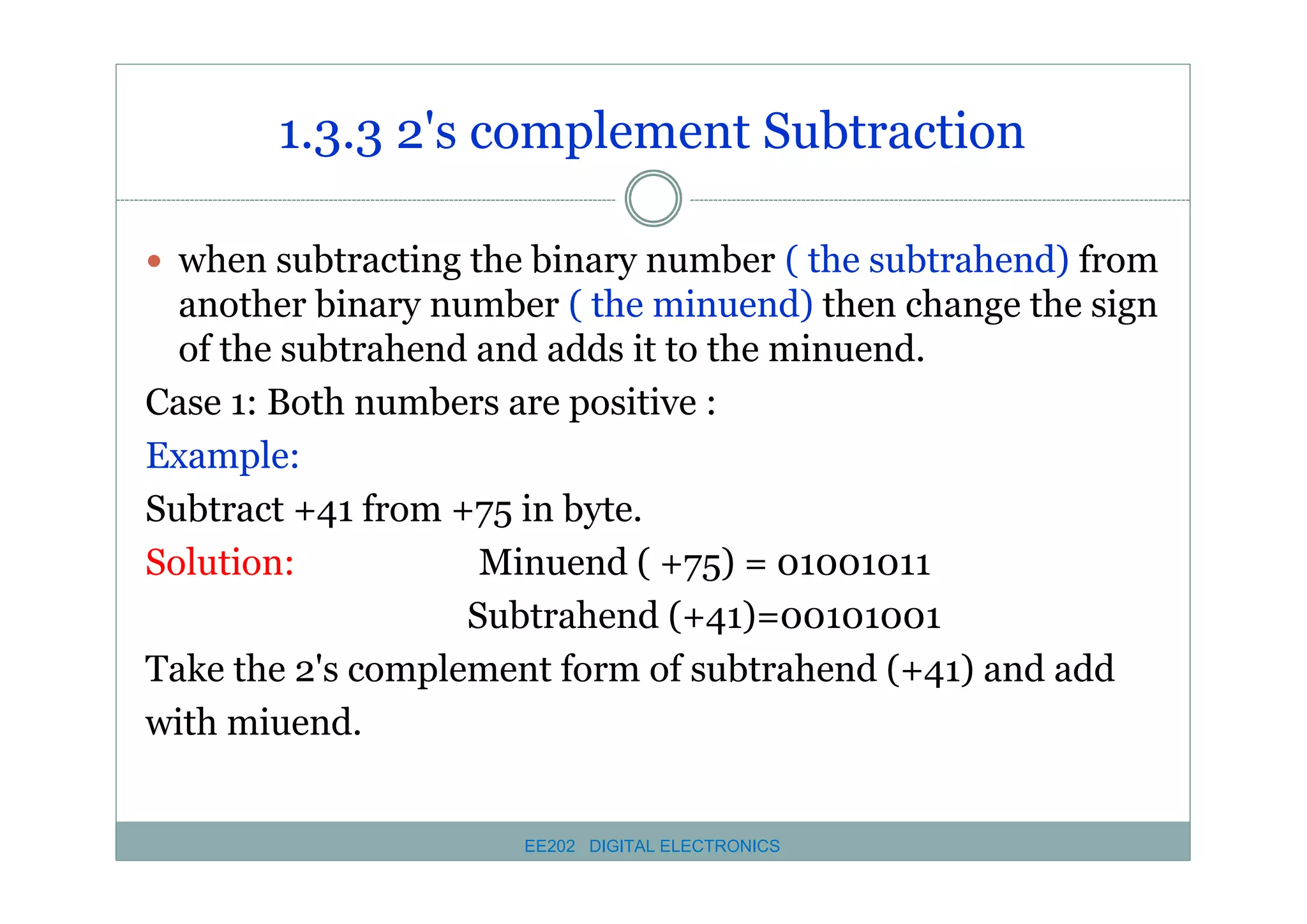 1.3.3 2's complement Subtraction
� when subtracting the binary number ( the subtrahend) from

another binary number ( the minuend) then change the sign
of the subtrahend and adds it to the minuend.
Case 1: Both numbers are positive :
Example:
Subtract +41 from +75 in byte.
Solution:
Minuend ( +75) = 01001011
Subtrahend (+41)=00101001
Take the 2's complement form of subtrahend (+41) and add
with miuend.

EE202 DIGITAL ELECTRONICS

 