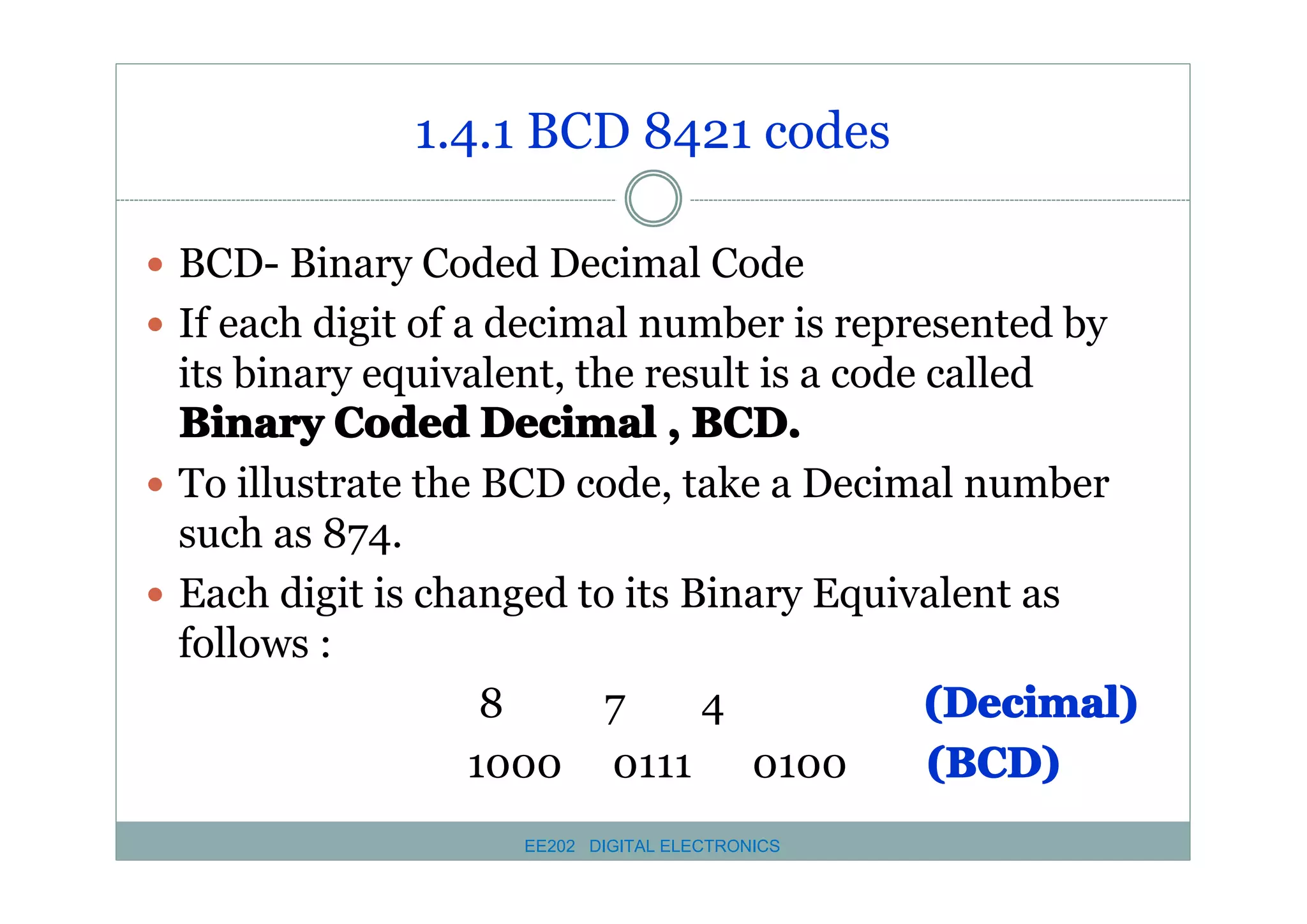 1.4.1 BCD 8421 codes
� BCD- Binary Coded Decimal Code
� If each digit of a decimal number is represented by

its binary equivalent, the result is a code called
Binary Coded Decimal , BCD.
� To illustrate the BCD code, take a Decimal number
such as 874.
� Each digit is changed to its Binary Equivalent as
follows :
8
7
4
(Decimal)
(BCD)
1000 0111 0100
EE202 DIGITAL ELECTRONICS

 