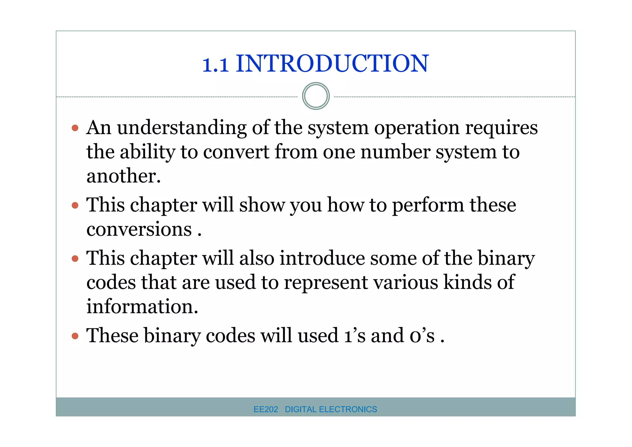 1.1 INTRODUCTION
� An understanding of the system operation requires

the ability to convert from one number system to
another.
� This chapter will show you how to perform these
conversions .
� This chapter will also introduce some of the binary
codes that are used to represent various kinds of
information.
� These binary codes will used 1’s and 0’s .

EE202 DIGITAL ELECTRONICS

 