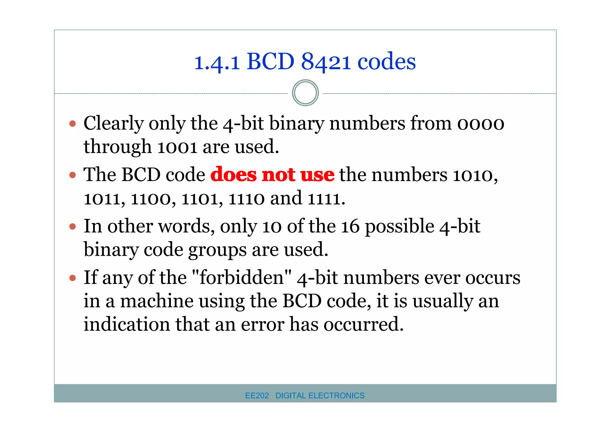 1.4.1 BCD 8421 codes
� Clearly only the 4-bit binary numbers from 0000

through 1001 are used.
� The BCD code does not use the numbers 1010,
1011, 1100, 1101, 1110 and 1111.
� In other words, only 10 of the 16 possible 4-bit
binary code groups are used.
� If any of the "forbidden" 4-bit numbers ever occurs
in a machine using the BCD code, it is usually an
indication that an error has occurred.

EE202 DIGITAL ELECTRONICS

 