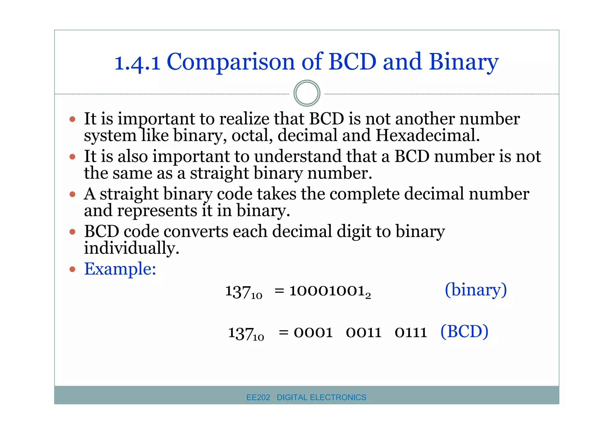 1.4.1 Comparison of BCD and Binary
� It is important to realize that BCD is not another number
�
�
�
�

system like binary, octal, decimal and Hexadecimal.
It is also important to understand that a BCD number is not
the same as a straight binary number.
A straight binary code takes the complete decimal number
and represents it in binary.
BCD code converts each decimal digit to binary
individually.
Example:
13710 = 100010012
(binary)
13710 = 0001 0011 0111 (BCD)

EE202 DIGITAL ELECTRONICS

 