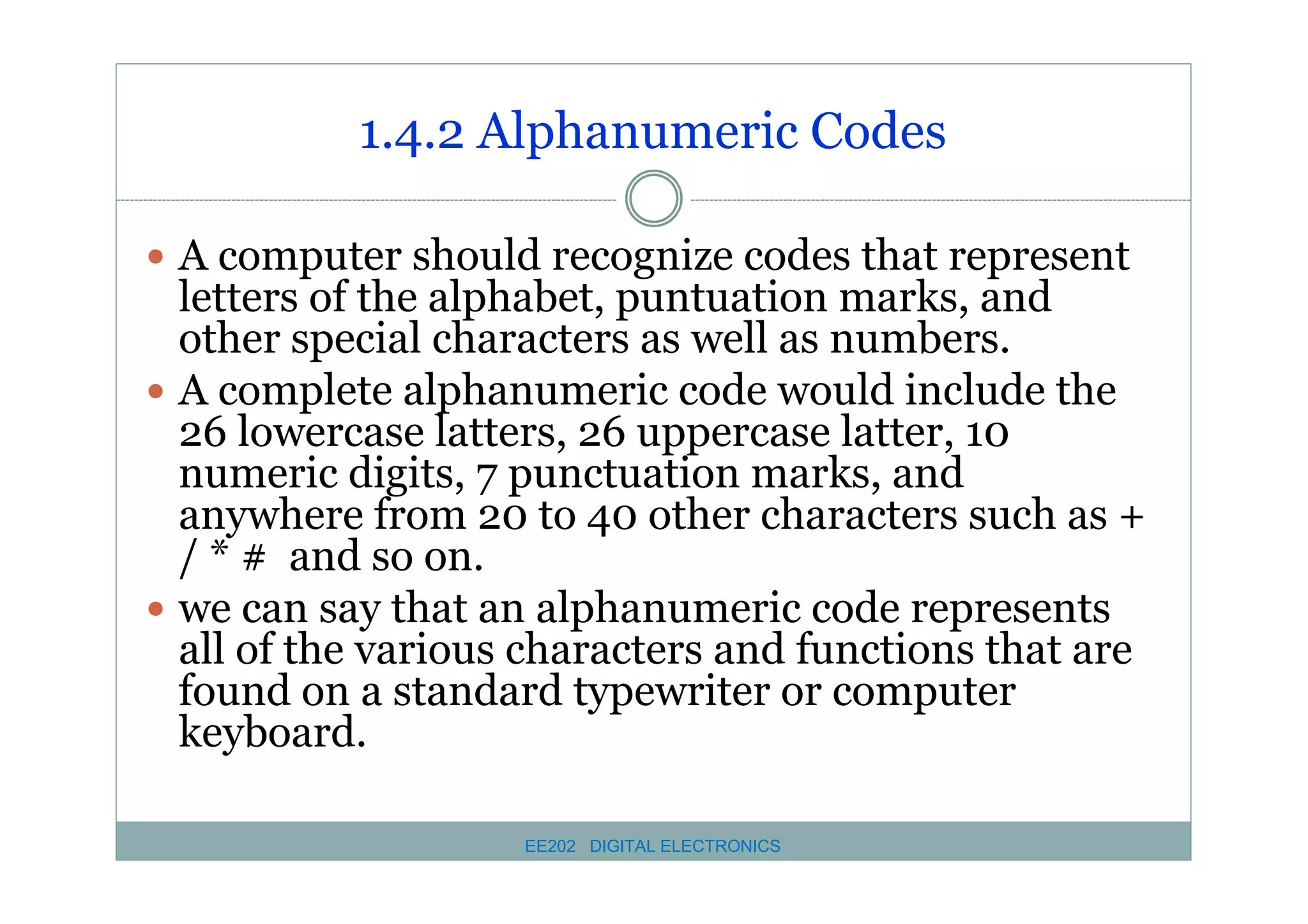 1.4.2 Alphanumeric Codes
� A computer should recognize codes that represent

letters of the alphabet, puntuation marks, and
other special characters as well as numbers.
� A complete alphanumeric code would include the
26 lowercase latters, 26 uppercase latter, 10
numeric digits, 7 punctuation marks, and
anywhere from 20 to 40 other characters such as +
/ * # and so on.
� we can say that an alphanumeric code represents
all of the various characters and functions that are
found on a standard typewriter or computer
keyboard.
EE202 DIGITAL ELECTRONICS

 