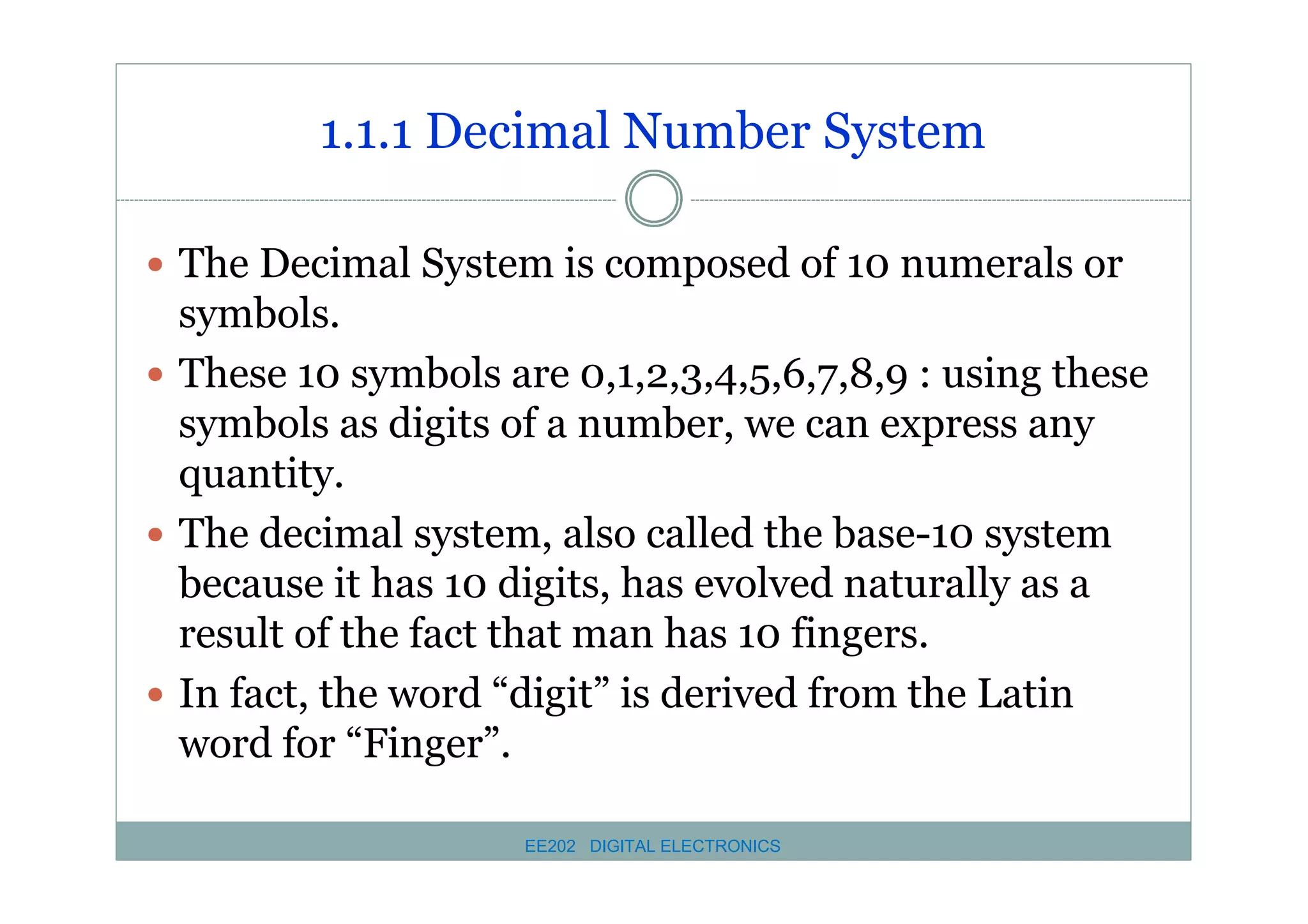 1.1.1 Decimal Number System
� The Decimal System is composed of 10 numerals or

symbols.
� These 10 symbols are 0,1,2,3,4,5,6,7,8,9 : using these
symbols as digits of a number, we can express any
quantity.
� The decimal system, also called the base-10 system
because it has 10 digits, has evolved naturally as a
result of the fact that man has 10 fingers.
� In fact, the word “digit” is derived from the Latin
word for “Finger”.
EE202 DIGITAL ELECTRONICS

 