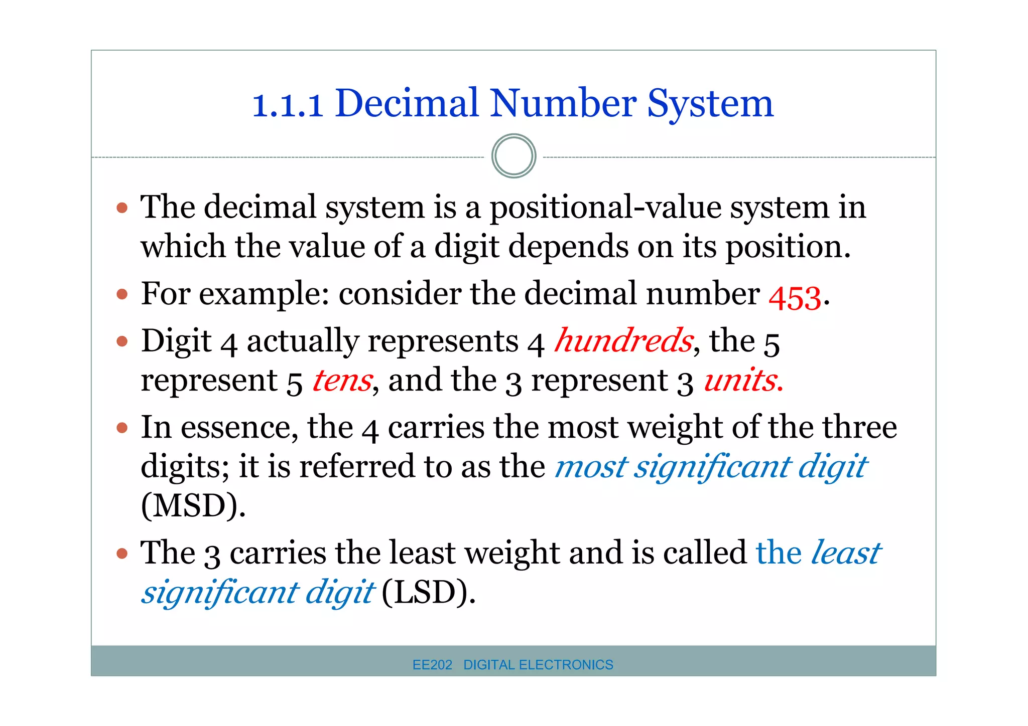 1.1.1 Decimal Number System
� The decimal system is a positional-value system in
�
�
�

�

which the value of a digit depends on its position.
For example: consider the decimal number 453.
Digit 4 actually represents 4 hundreds, the 5
represent 5 tens, and the 3 represent 3 units.
In essence, the 4 carries the most weight of the three
digits; it is referred to as the most significant digit
(MSD).
The 3 carries the least weight and is called the least
significant digit (LSD).
EE202 DIGITAL ELECTRONICS

 