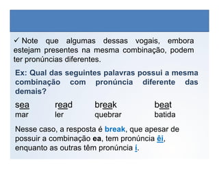  Note que algumas dessas vogais, embora
estejam presentes na mesma combinação, podem
ter pronúncias diferentes.
Ex: Qual das seguintes palavras possui a mesma
combinação com pronúncia diferente das
LÍNGUA INGLESA, 6º Ano do Ensino Fundamental
Alphabet: Spelling
combinação com pronúncia diferente das
demais?
sea read break beat
mar ler quebrar batida
Nesse caso, a resposta é break, que apesar de
possuir a combinação ea, tem pronúncia êi,
enquanto as outras têm pronúncia í.
 