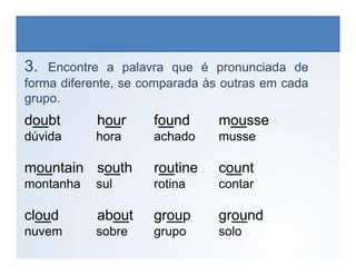 3. Encontre a palavra que é pronunciada de
forma diferente, se comparada às outras em cada
grupo.
doubt hour found mousse
dúvida hora achado musse
LÍNGUA INGLESA, 6º Ano do Ensino Fundamental
Alphabet: Spelling
dúvida hora achado musse
mountain south routine count
montanha sul rotina contar
cloud about group ground
nuvem sobre grupo solo
 