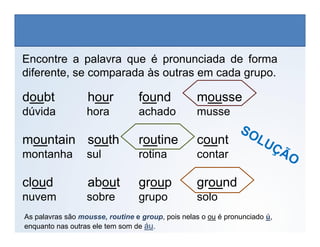 Encontre a palavra que é pronunciada de forma
diferente, se comparada às outras em cada grupo.
doubt hour found mousse
dúvida hora achado musse
LÍNGUA INGLESA, 6º Ano do Ensino Fundamental
Alphabet: Spelling
mountain south routine count
montanha sul rotina contar
cloud about group ground
nuvem sobre grupo solo
As palavras são mousse, routine e group, pois nelas o ou é pronunciado ú,
enquanto nas outras ele tem som de áu.
 