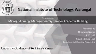 Presentation on
Microgrid Energy Management System for Academic Building
National Institute of Technology, Warangal
Presented by
Digamber Kumar
EE21305
Smart Electric Grid
Department of Electrical Engineering
Under the Guidance of Dr. I Satish Kumar
 