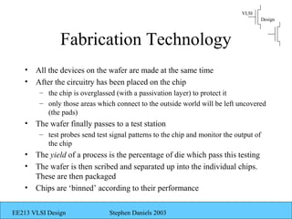 VLSI
                                                                                         Design



                Fabrication Technology
    •   All the devices on the wafer are made at the same time
    •   After the circuitry has been placed on the chip
         – the chip is overglassed (with a passivation layer) to protect it
         – only those areas which connect to the outside world will be left uncovered
           (the pads)
    •   The wafer finally passes to a test station
         – test probes send test signal patterns to the chip and monitor the output of
           the chip
    •   The yield of a process is the percentage of die which pass this testing
    •   The wafer is then scribed and separated up into the individual chips.
        These are then packaged
    •   Chips are ‘binned’ according to their performance

EE213 VLSI Design                Stephen Daniels 2003
 