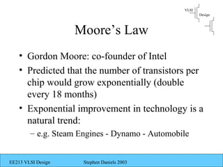 VLSI
                                                       Design



                    Moore’s Law
    • Gordon Moore: co-founder of Intel
    • Predicted that the number of transistors per
      chip would grow exponentially (double
      every 18 months)
    • Exponential improvement in technology is a
      natural trend:
        – e.g. Steam Engines - Dynamo - Automobile


EE213 VLSI Design     Stephen Daniels 2003
 