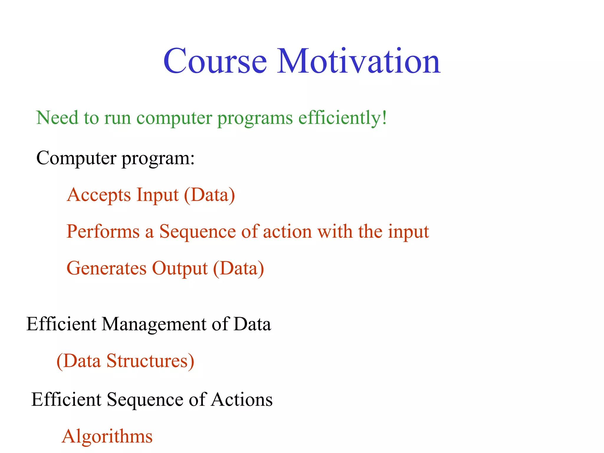 Course Motivation
Need to run computer programs efficiently!
Computer program:
Accepts Input (Data)
Performs a Sequence of action with the input
Generates Output (Data)
Efficient Management of Data
(Data Structures)
Efficient Sequence of Actions
Algorithms
 