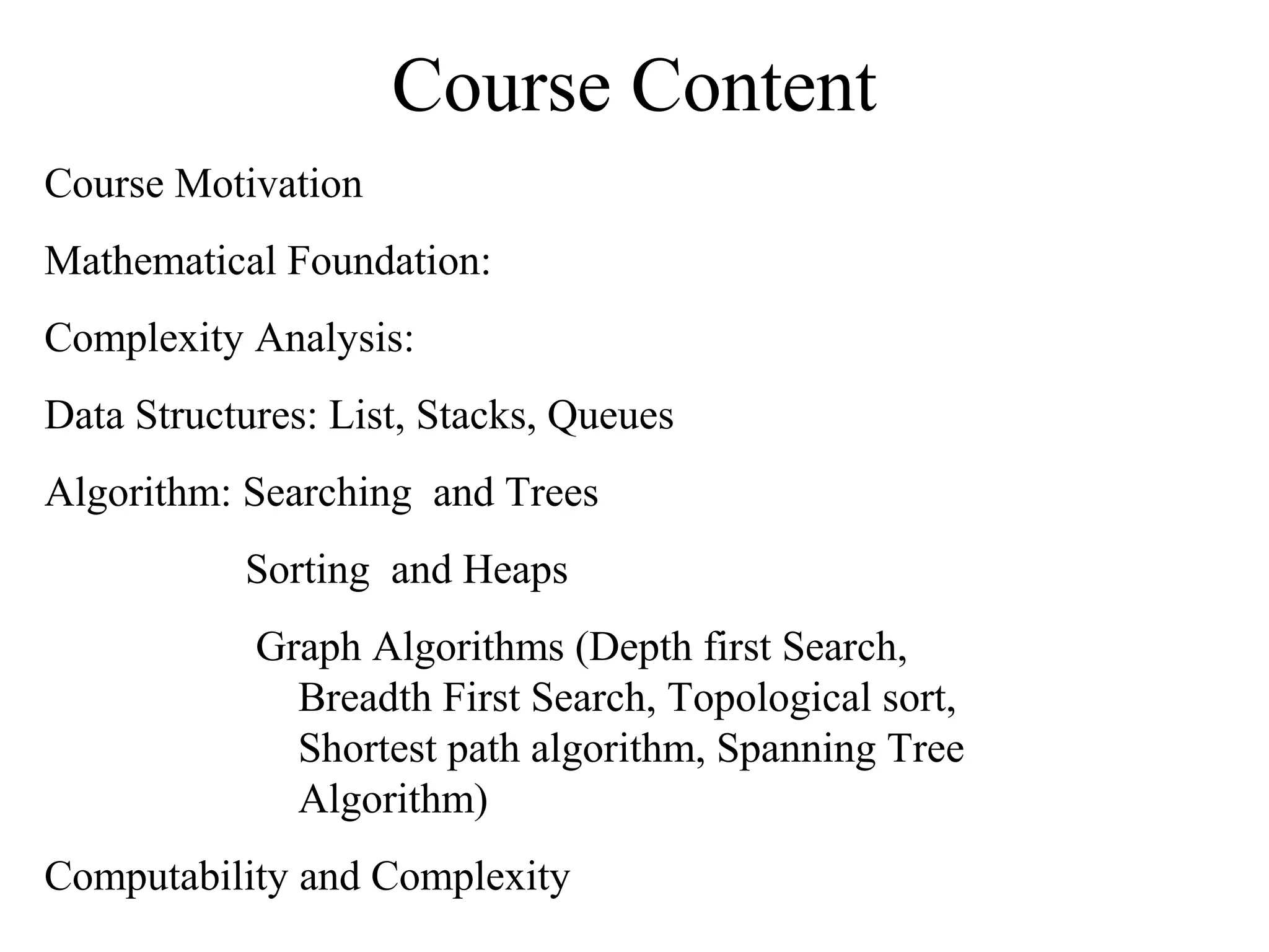 Course Content
Course Motivation
Mathematical Foundation:
Complexity Analysis:
Data Structures: List, Stacks, Queues
Algorithm: Searching and Trees
Sorting and Heaps
Graph Algorithms (Depth first Search,
Breadth First Search, Topological sort,
Shortest path algorithm, Spanning Tree
Algorithm)
Computability and Complexity
 