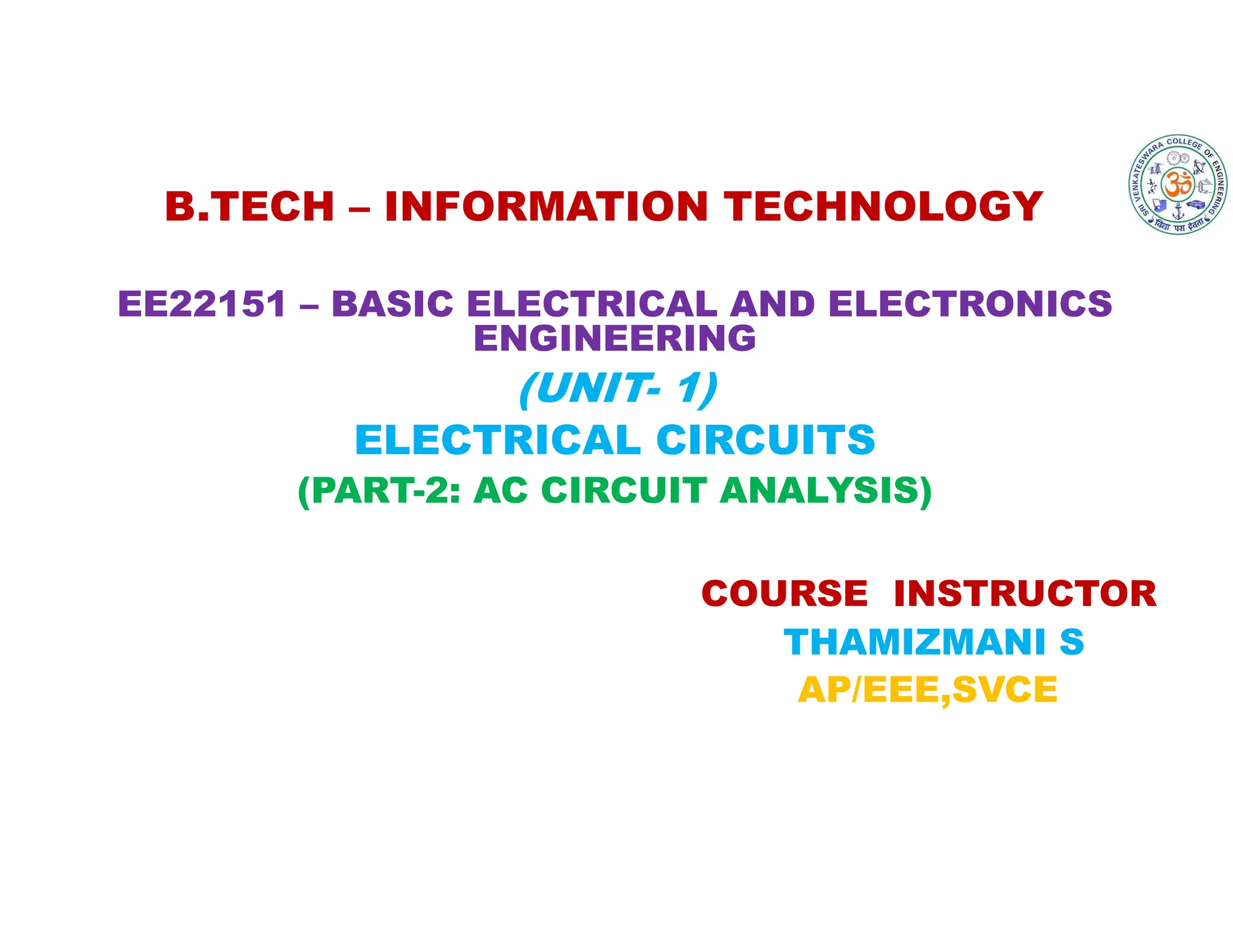 B.TECH – INFORMATION TECHNOLOGY
EE22151 – BASIC ELECTRICAL AND ELECTRONICS
ENGINEERING
(UNIT- 1)
ELECTRICAL CIRCUITS
(PART-2: AC CIRCUIT ANALYSIS)
COURSE INSTRUCTOR
THAMIZMANI S
AP/EEE,SVCE
 
