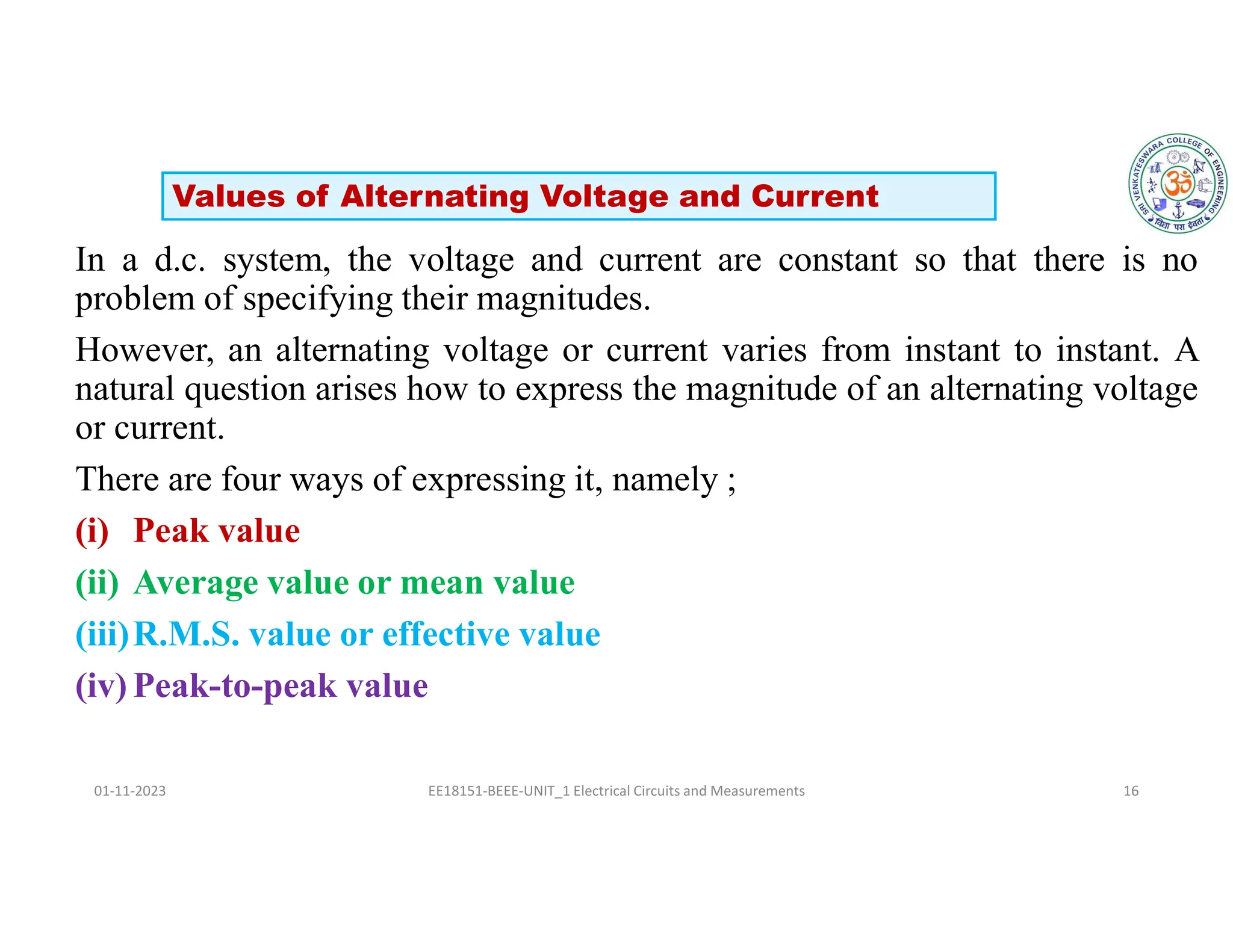 In a d.c. system, the voltage and current are constant so that there is no
problem of specifying their magnitudes.
However, an alternating voltage or current varies from instant to instant. A
natural question arises how to express the magnitude of an alternating voltage
or current.
There are four ways of expressing it, namely ;
(i) Peak value
(ii) Average value or mean value
(iii)R.M.S. value or effective value
(iv) Peak-to-peak value
01-11-2023 EE18151-BEEE-UNIT_1 Electrical Circuits and Measurements 16
Values of Alternating Voltage and Current
 