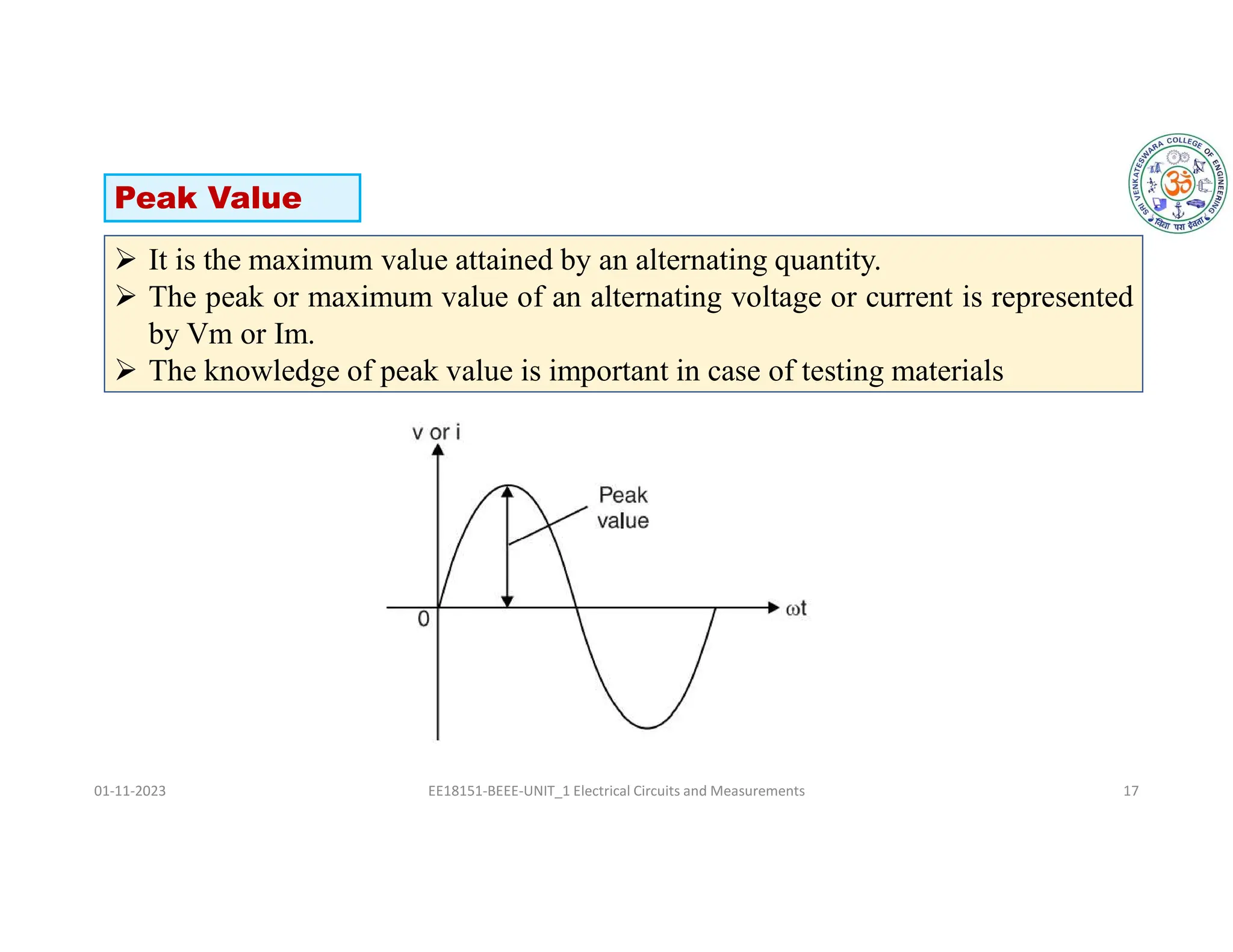 01-11-2023 EE18151-BEEE-UNIT_1 Electrical Circuits and Measurements 17
 It is the maximum value attained by an alternating quantity.
 The peak or maximum value of an alternating voltage or current is represented
by Vm or Im.
 The knowledge of peak value is important in case of testing materials
Peak Value
 