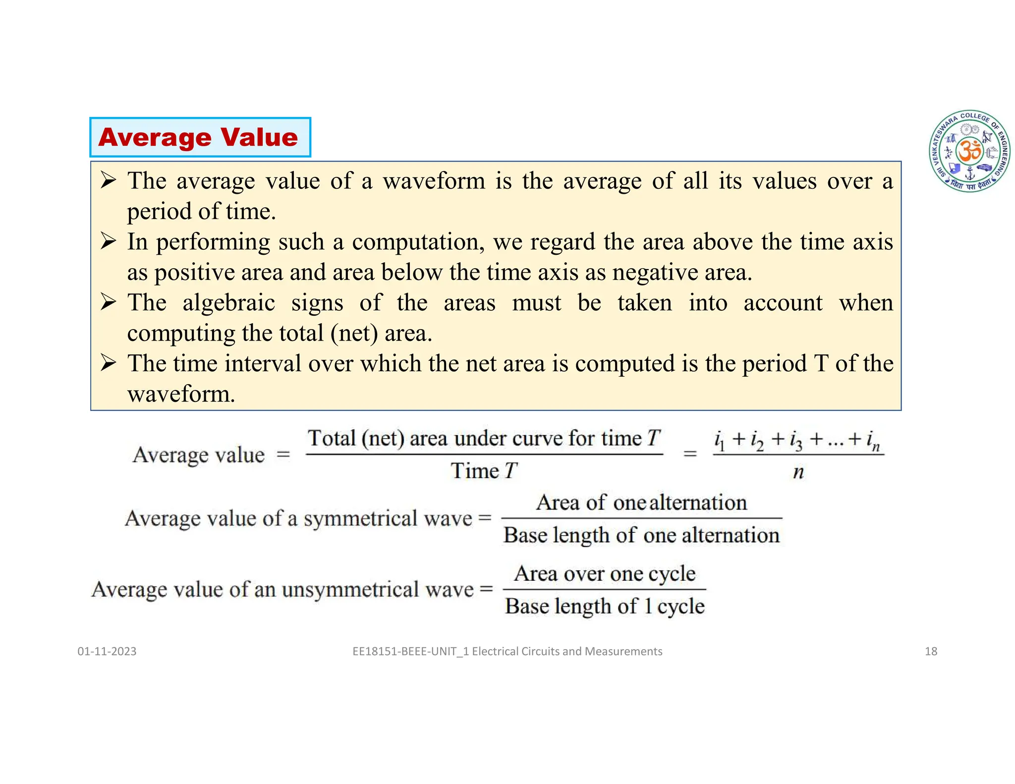 01-11-2023 EE18151-BEEE-UNIT_1 Electrical Circuits and Measurements 18
 The average value of a waveform is the average of all its values over a
period of time.
 In performing such a computation, we regard the area above the time axis
as positive area and area below the time axis as negative area.
 The algebraic signs of the areas must be taken into account when
computing the total (net) area.
 The time interval over which the net area is computed is the period T of the
waveform.
Average Value
 