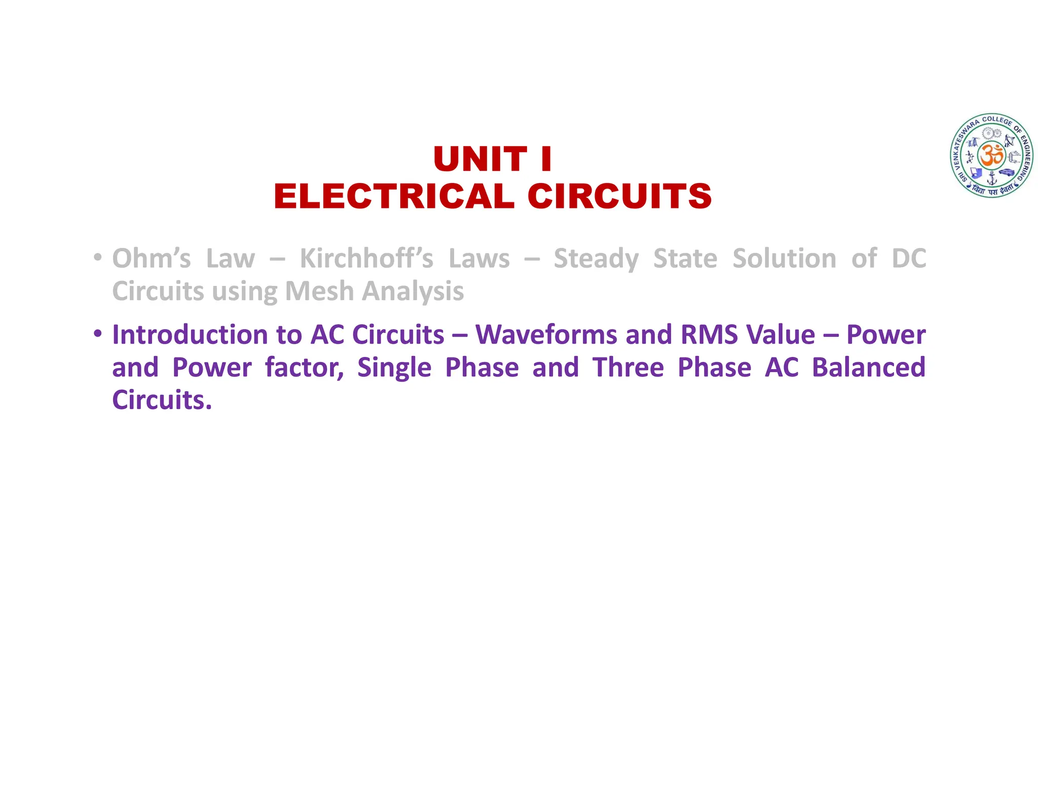 UNIT I
ELECTRICAL CIRCUITS
• Ohm’s Law – Kirchhoff’s Laws – Steady State Solution of DC
Circuits using Mesh Analysis
• Introduction to AC Circuits – Waveforms and RMS Value – Power
and Power factor, Single Phase and Three Phase AC Balanced
Circuits.
 