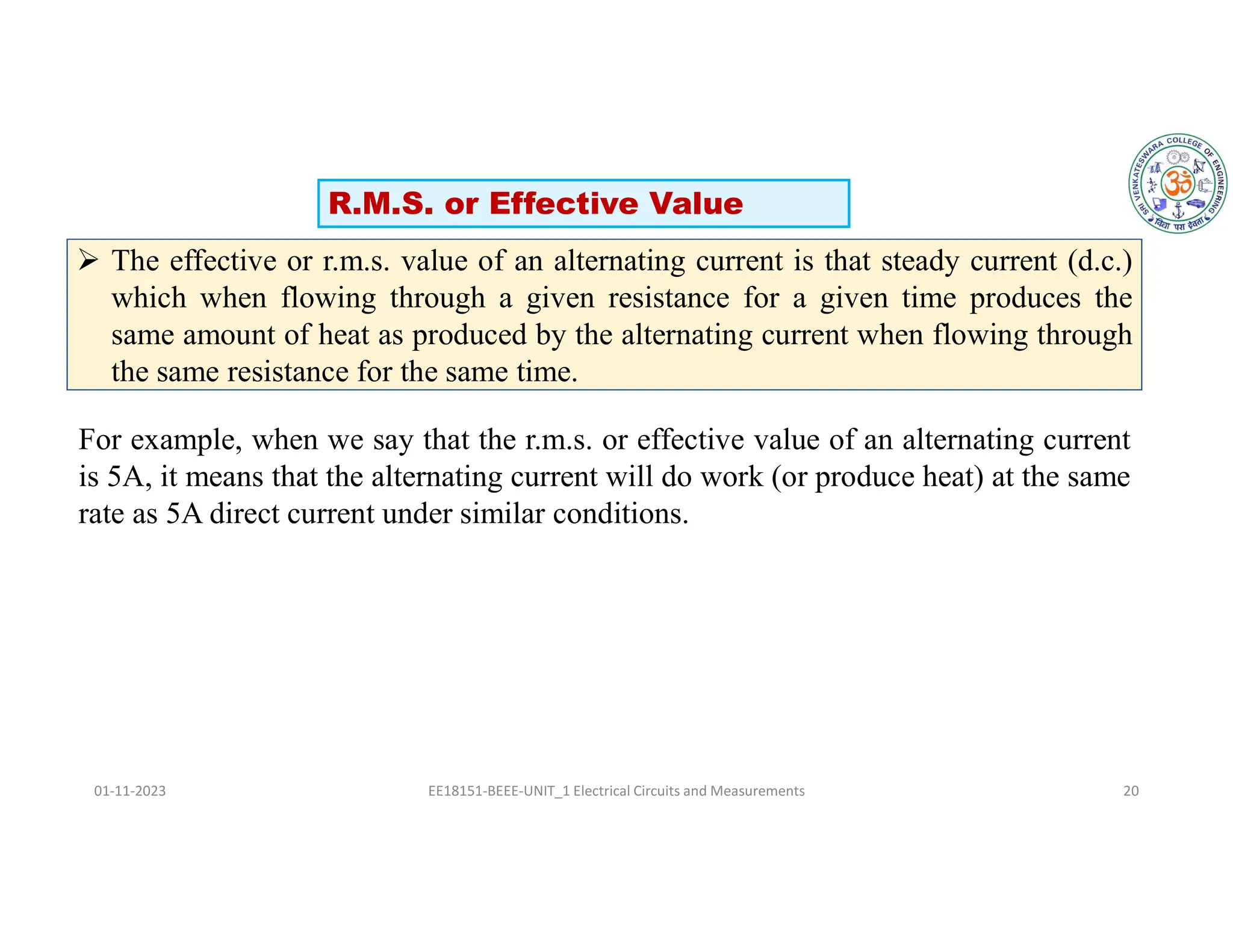 01-11-2023 EE18151-BEEE-UNIT_1 Electrical Circuits and Measurements 20
 The effective or r.m.s. value of an alternating current is that steady current (d.c.)
which when flowing through a given resistance for a given time produces the
same amount of heat as produced by the alternating current when flowing through
the same resistance for the same time.
For example, when we say that the r.m.s. or effective value of an alternating current
is 5A, it means that the alternating current will do work (or produce heat) at the same
rate as 5A direct current under similar conditions.
R.M.S. or Effective Value
 