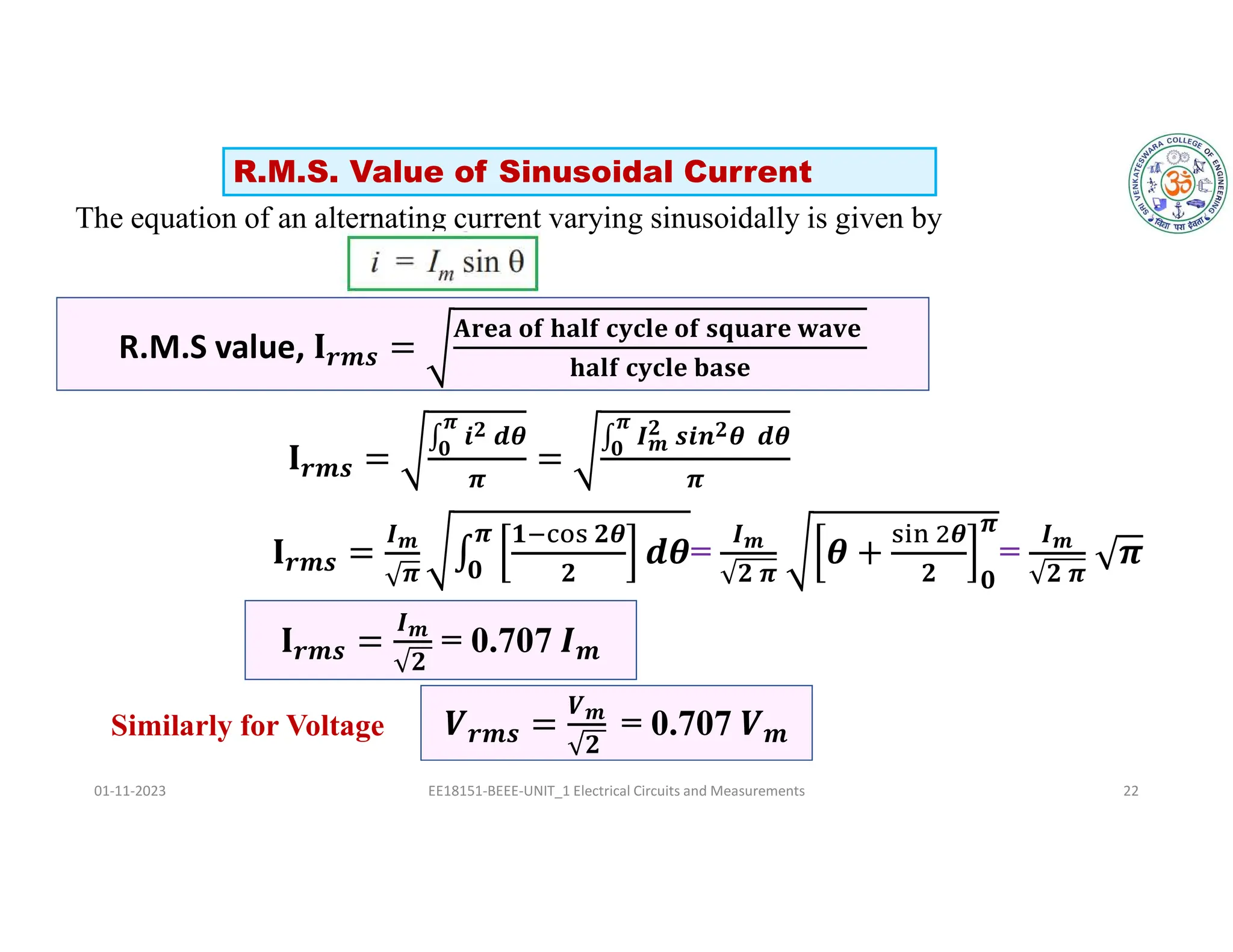 The equation of an alternating current varying sinusoidally is given by
𝒓𝒎𝒔
∫ 𝒊𝟐 𝒅𝜽
𝝅
𝟎
𝝅
∫ 𝑰𝒎
𝟐 𝒔𝒊𝒏𝟐𝜽 𝒅𝜽
𝝅
𝟎
𝝅
𝒓𝒎𝒔
𝑰𝒎
𝝅
𝟏 𝟐𝜽
𝟐
𝝅
𝟎
=
𝑰𝒎
𝟐 𝝅
𝜽
𝟐 𝟎
𝝅
=
𝑰𝒎
𝟐 𝝅
01-11-2023 EE18151-BEEE-UNIT_1 Electrical Circuits and Measurements 22
𝒓𝒎𝒔
𝑰𝒎
𝟐
= 0.707 𝒎
R.M.S value, 𝒓𝒎𝒔
𝐀𝐫𝐞𝐚 𝐨𝐟 𝐡𝐚𝐥𝐟 𝐜𝐲𝐜𝐥𝐞 𝐨𝐟 𝐬𝐪𝐮𝐚𝐫𝐞 𝐰𝐚𝐯𝐞
𝐡𝐚𝐥𝐟 𝐜𝐲𝐜𝐥𝐞 𝐛𝐚𝐬𝐞
𝒓𝒎𝒔
𝑽𝒎
𝟐
= 0.707 𝒎
R.M.S. Value of Sinusoidal Current
Similarly for Voltage
 