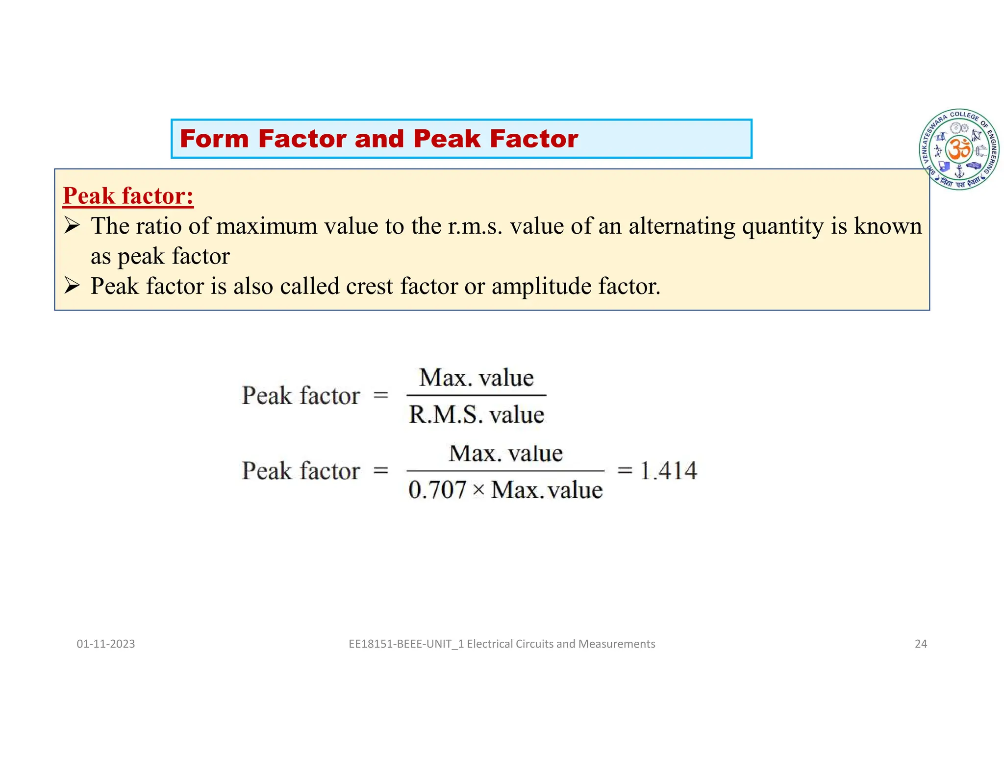 01-11-2023 EE18151-BEEE-UNIT_1 Electrical Circuits and Measurements 24
Peak factor:
 The ratio of maximum value to the r.m.s. value of an alternating quantity is known
as peak factor
 Peak factor is also called crest factor or amplitude factor.
Form Factor and Peak Factor
 