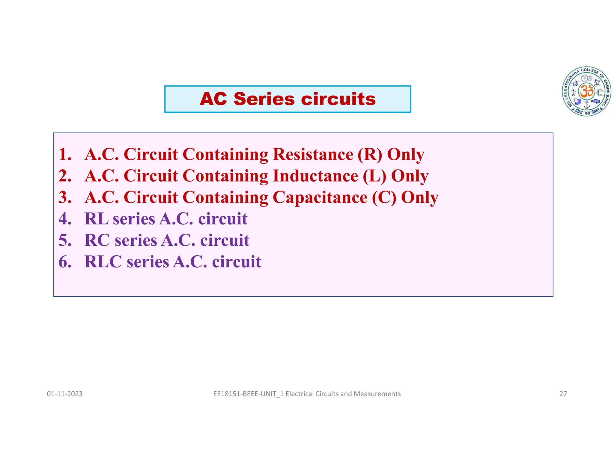 01-11-2023 EE18151-BEEE-UNIT_1 Electrical Circuits and Measurements 27
AC Series circuits
1. A.C. Circuit Containing Resistance (R) Only
2. A.C. Circuit Containing Inductance (L) Only
3. A.C. Circuit Containing Capacitance (C) Only
4. RL series A.C. circuit
5. RC series A.C. circuit
6. RLC series A.C. circuit
 