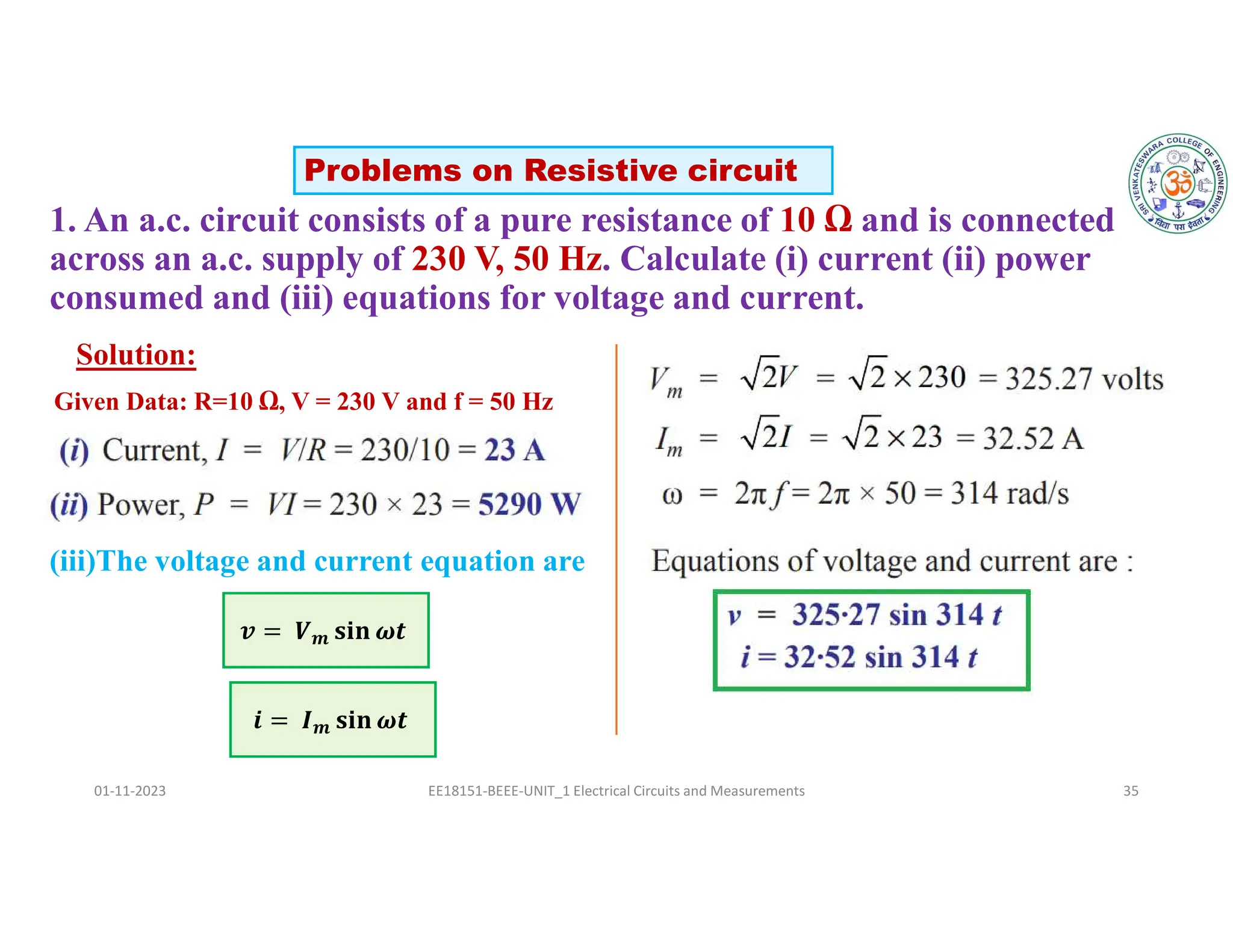 1. An a.c. circuit consists of a pure resistance of 10 Ω and is connected
across an a.c. supply of 230 V, 50 Hz. Calculate (i) current (ii) power
consumed and (iii) equations for voltage and current.
01-11-2023 EE18151-BEEE-UNIT_1 Electrical Circuits and Measurements 35
Solution:
𝒊 = 𝑰𝒎 𝐬𝐢𝐧 𝝎𝒕
(iii)The voltage and current equation are
𝒗 = 𝑽𝒎 𝐬𝐢𝐧 𝝎𝒕
Problems on Resistive circuit
Given Data: R=10 Ω, V = 230 V and f = 50 Hz
 