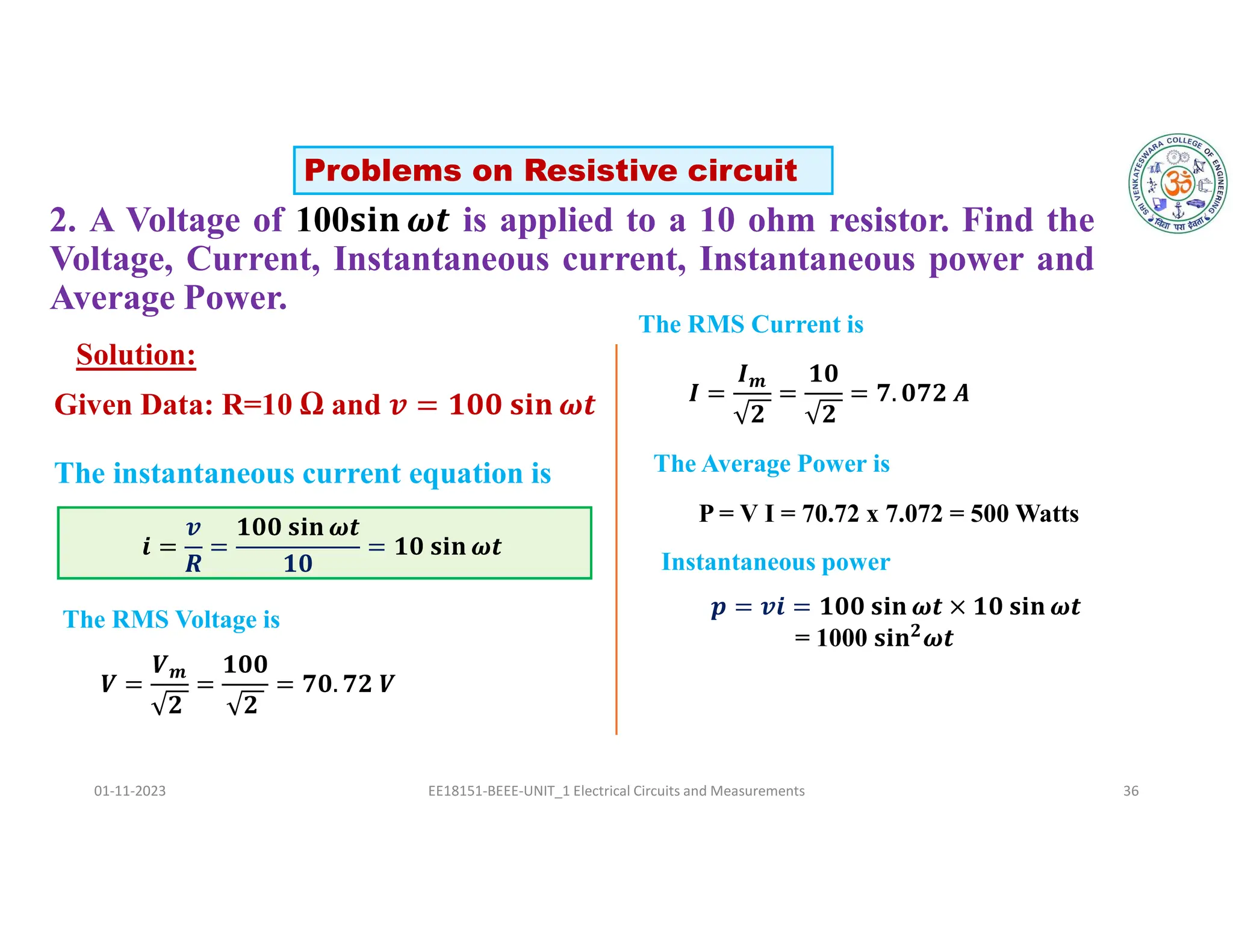 2. A Voltage of 100 is applied to a 10 ohm resistor. Find the
Voltage, Current, Instantaneous current, Instantaneous power and
Average Power.
01-11-2023 EE18151-BEEE-UNIT_1 Electrical Circuits and Measurements 36
Solution:
𝒊 =
𝒗
𝑹
=
𝟏𝟎𝟎 𝐬𝐢𝐧 𝝎𝒕
𝟏𝟎
= 𝟏𝟎 𝐬𝐢𝐧 𝝎𝒕
The instantaneous current equation is
Problems on Resistive circuit
Given Data: R=10 Ω and
𝑽 =
𝑽𝒎
𝟐
=
𝟏𝟎𝟎
𝟐
= 𝟕𝟎. 𝟕𝟐 𝑽
The RMS Voltage is
The RMS Current is
𝑰 =
𝑰𝒎
𝟐
=
𝟏𝟎
𝟐
= 𝟕. 𝟎𝟕𝟐 𝑨
The Average Power is
P = V I = 70.72 x 7.072 = 500 Watts
Instantaneous power
𝒑 = 𝒗𝒊 = 𝟏𝟎𝟎 𝐬𝐢𝐧 𝝎𝒕 × 𝟏𝟎 𝐬𝐢𝐧 𝝎𝒕
= 1000 𝐬𝐢𝐧𝟐
𝝎𝒕
 