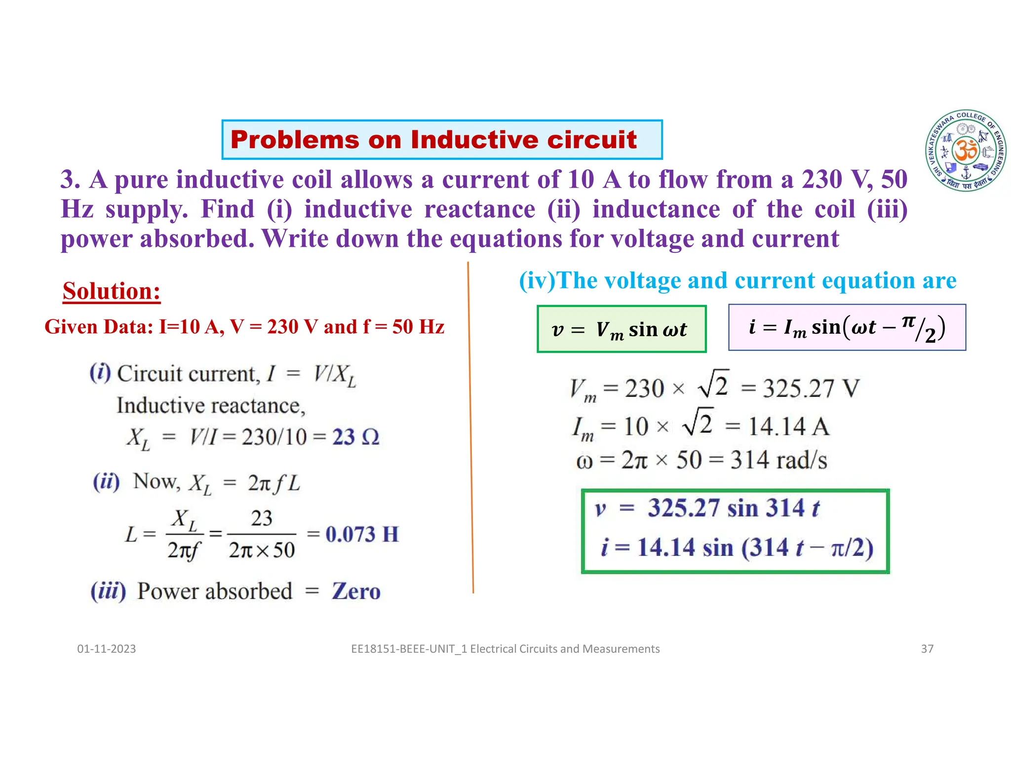 3. A pure inductive coil allows a current of 10 A to flow from a 230 V, 50
Hz supply. Find (i) inductive reactance (ii) inductance of the coil (iii)
power absorbed. Write down the equations for voltage and current
01-11-2023 EE18151-BEEE-UNIT_1 Electrical Circuits and Measurements 37
Solution: (iv)The voltage and current equation are
𝒗 = 𝑽𝒎 𝐬𝐢𝐧 𝝎𝒕 𝒊 = 𝑰𝒎 𝐬𝐢𝐧 𝝎𝒕 − 𝝅
𝟐
Problems on Inductive circuit
Given Data: I=10 A, V = 230 V and f = 50 Hz
 