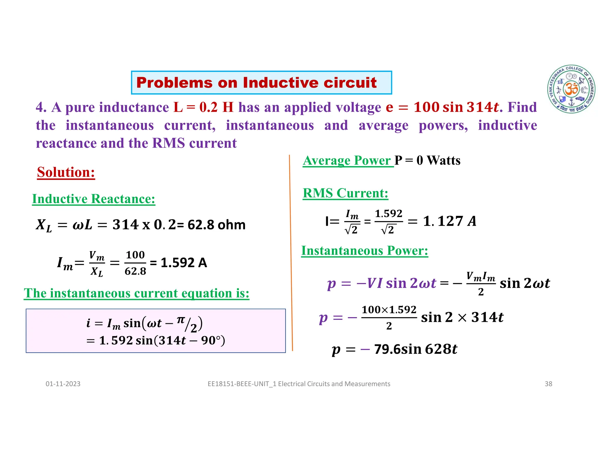 4. A pure inductance L = 0.2 H has an applied voltage . Find
the instantaneous current, instantaneous and average powers, inductive
reactance and the RMS current
01-11-2023 EE18151-BEEE-UNIT_1 Electrical Circuits and Measurements 38
Solution:
𝒊 = 𝑰𝒎 𝐬𝐢𝐧 𝝎𝒕 − 𝝅
𝟐
= 𝟏. 𝟓𝟗𝟐 𝐬𝐢𝐧 𝟑𝟏𝟒𝒕 − 𝟗𝟎°
Problems on Inductive circuit
𝑳 = 62.8 ohm
Inductive Reactance:
𝒎
𝑽𝒎
𝑿𝑳
𝟏𝟎𝟎
𝟔𝟐.𝟖
= 1.592 A
The instantaneous current equation is:
Average Power P = 0 Watts
I
𝑰𝒎
𝟐
=
𝟏.𝟓𝟗𝟐
𝟐
RMS Current:
Instantaneous Power:
=
𝑽𝒎𝑰𝒎
𝟐
𝟏𝟎𝟎×𝟏.𝟓𝟗𝟐
𝟐
79.6
 