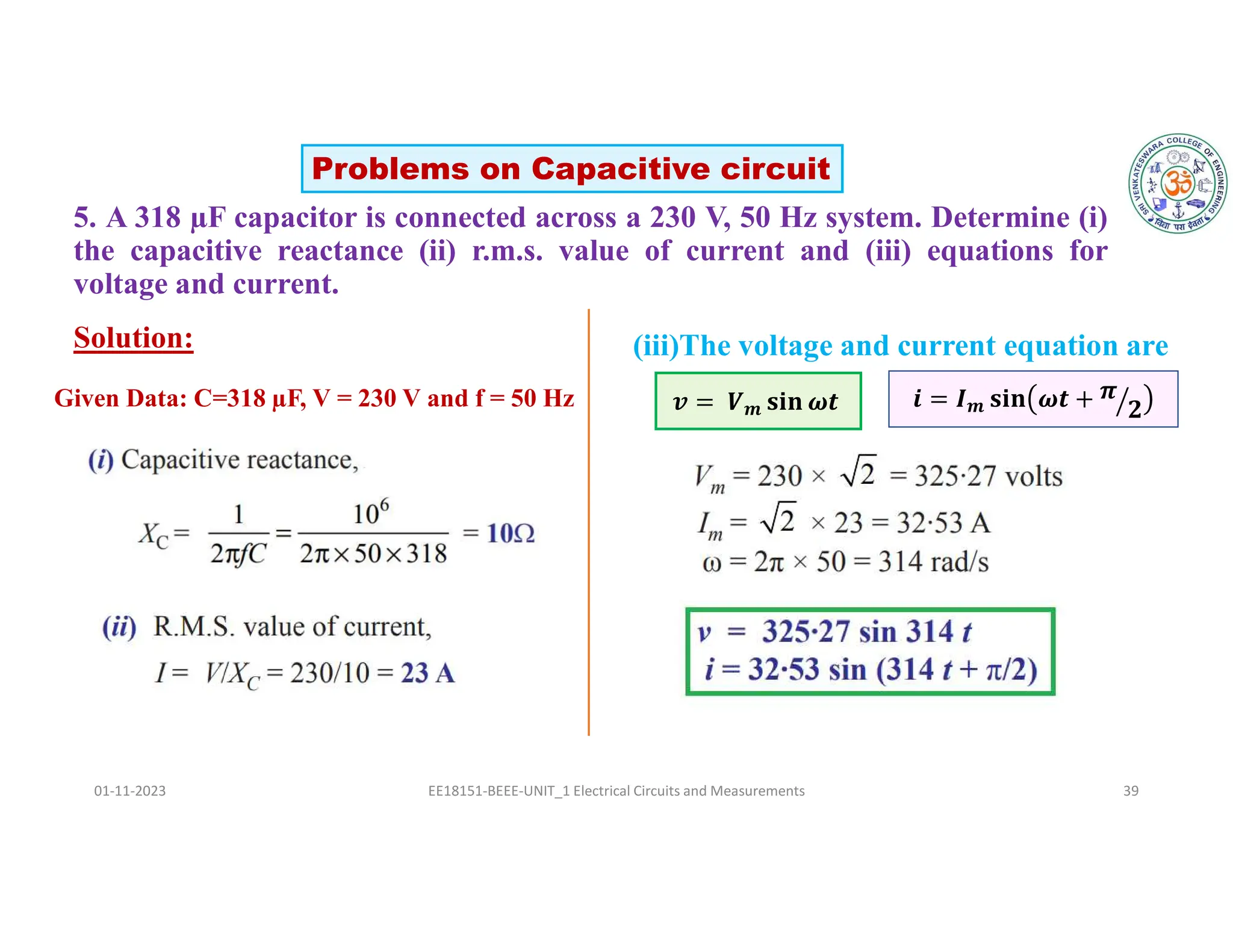 5. A 318 µF capacitor is connected across a 230 V, 50 Hz system. Determine (i)
the capacitive reactance (ii) r.m.s. value of current and (iii) equations for
voltage and current.
01-11-2023 EE18151-BEEE-UNIT_1 Electrical Circuits and Measurements 39
Solution: (iii)The voltage and current equation are
𝒗 = 𝑽𝒎 𝐬𝐢𝐧 𝝎𝒕 𝒊 = 𝑰𝒎 𝐬𝐢𝐧 𝝎𝒕 + 𝝅
𝟐
Problems on Capacitive circuit
Given Data: C=318 µF, V = 230 V and f = 50 Hz
 
