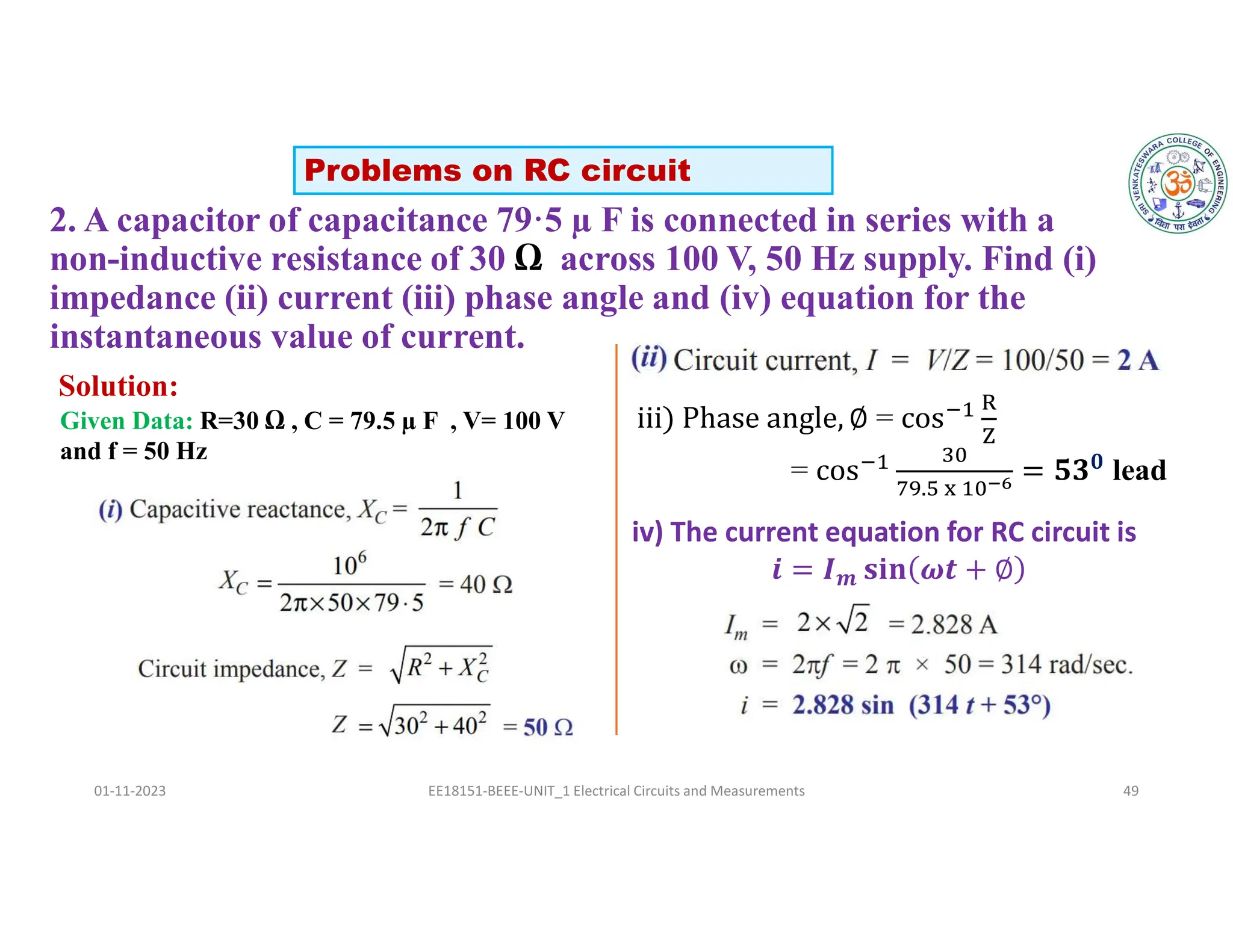 2. A capacitor of capacitance 79·5 µ F is connected in series with a
non-inductive resistance of 30 Ω across 100 V, 50 Hz supply. Find (i)
impedance (ii) current (iii) phase angle and (iv) equation for the
instantaneous value of current.
01-11-2023 EE18151-BEEE-UNIT_1 Electrical Circuits and Measurements 49
Solution:
Problems on RC circuit
Given Data: R=30 Ω , C = 79.5 µ F , V= 100 V
and f = 50 Hz
=
=
.
𝟎
lead
iv) The current equation for RC circuit is
𝒎
 