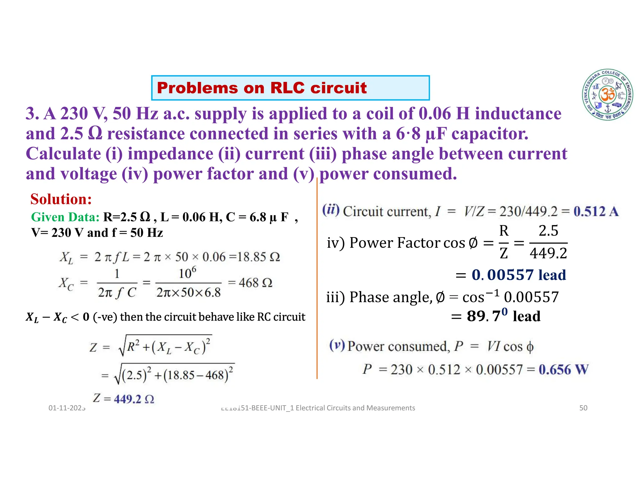 3. A 230 V, 50 Hz a.c. supply is applied to a coil of 0.06 H inductance
and 2.5 Ω resistance connected in series with a 6·8 µF capacitor.
Calculate (i) impedance (ii) current (iii) phase angle between current
and voltage (iv) power factor and (v) power consumed.
01-11-2023 EE18151-BEEE-UNIT_1 Electrical Circuits and Measurements 50
Solution:
Problems on RLC circuit
Given Data: R=2.5 Ω , L = 0.06 H, C = 6.8 µ F ,
V= 230 V and f = 50 Hz
=
𝟎
lead
𝑿𝑳 − 𝑿𝑪 < 𝟎 (-ve) then the circuit behave like RC circuit
lead
 
