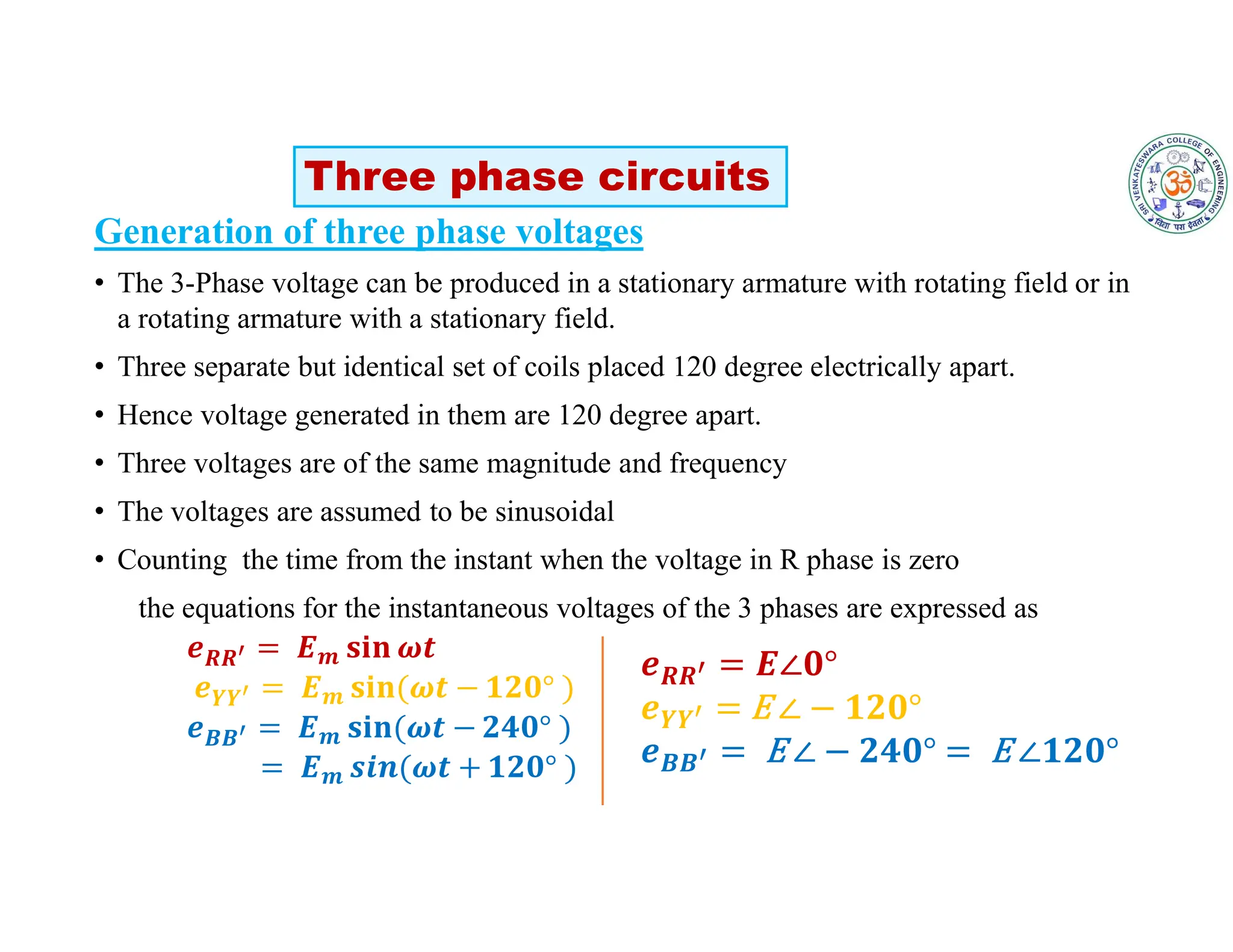 Generation of three phase voltages
• The 3-Phase voltage can be produced in a stationary armature with rotating field or in
a rotating armature with a stationary field.
• Three separate but identical set of coils placed 120 degree electrically apart.
• Hence voltage generated in them are 120 degree apart.
• Three voltages are of the same magnitude and frequency
• The voltages are assumed to be sinusoidal
• Counting the time from the instant when the voltage in R phase is zero
the equations for the instantaneous voltages of the 3 phases are expressed as
𝑹𝑹 𝒎
𝒀𝒀 𝒎
𝑩𝑩 𝒎
𝒎
Three phase circuits
𝑹𝑹
𝒀𝒀
𝑩𝑩
 