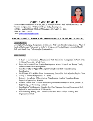 JYOTI AMOL KAMBLE
*Permanent Home Address : C-3/ 1:8, Sec-25, Juinagar Sharadha App. Navi Mumbai-400 706.
*Current Living Address : Vindhyvasni Krupa Co.Op. Housing Soc.
D-5/401/ SANKAR PAWSE ROAD, KATEMANAVLI, KALYAN (E) 421 306..
Phone No: 09321550939
E-mail: jyotilkamble6@gmail.com
GARMENT MERCHANDISER & ACCESSOREIS MANAGEMENT CAREER PROFILE
Career Objective:
Looking For Challenging Assignments In Innovative And Team-Oriented Organizations Where I
Can Use My Inherent And Acquired Skills To Bring About Constant Improvements In Myself
Both Individually And Professionally (Organization).
Work Summary:
.
• 9 Years of Experience as A Merchandiser With Accessories Management To Work With
A Highly Competitive Work Front.
• Expertise in Areas of New Product Development, Market Research and Survey, Quality
Controller and Vender Management.
• Rich Knowledge of Apparel Making In Buying House / In House and Factory
Coordination.
• Well Versed With Making Plans, Implementing, Controlling And Adjusting Buying Plans.
• Ability to Handle Multiple Tasks at a Time.
• Extensive Knowledge Of Exports And Warehousing, Loading-Unloading, Goods
Inspection System And Services
• Positive Attitude with Excellent Time Management Skill and Proven Track Records Of
Supervising And Monitoring Material.
• Coordination With Factories, Shipping Co., Cha, Transport Co., And Government Body
Related To Merchandising & SCM Activity.
• Possess Strong Writing, Oral Communication Skill And Excellent Planning And
Organizational Skill.
 
