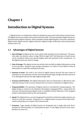 Chapter 1
Introduction to Digital Systems
A digital system is a combination of devices designed to process the information in binary form.
The digital systems are widely used in almost all areas of life. The best example of digital system is a
general purpose digital computer. Other examples include digital displays, electronic calculators,
digital watch, digital counters, digital voltmeters, digital storage oscilloscope, telecommunication
systems and so on.
1.1 Advantages of Digital Systems
1. Ease of design: In digital circuits, exact values of the quantities are not important. The quan-
tities takes two discrete values i.e logic HIGH or logic LOW. The behaviour of small circuits
can be visualised without any special insights about the operation of the components. So
the digital systems are easier to design.
2. Ease of storage: The digital circuits uses latches that can hold on digital information as long
as it is necessary. Using the mass storage techniques, it is easier to store billions of bits of
information in a relatively small physical space.
3. Immune to noise: The noise is not critical in digital systems because the exact values of
quantities are not important. But the noise should not be large enough such that it prevents
us to distinguish between the logic High and logic LOW.
4. Accuracy and Precision: The digital information does not deteriorate or effected by noise
while processing. So the accuracy and precision are easier to maintain in a digital system.
5. Programmability: The operation of digital systems is controlled by writing programs. The
digital design is carried out by Hardware Description Languages(HDLs), using which the
structure and functioning of digital circuit is modelled and the behaviour of the designed
model is tested before built into the real hardware.
6. Speed: The digital devices uses the Integrated Circuits(ICs)in which the single transistor can
switch in a few pico seconds. Using these ICs, a digital system can process the input infor-
mation and produces an output in few nanoseconds.
7. Economy: Large number of digital circuits are integrated into a single chip such that it
provides lot of functionality in a small physical space. So the digital systems can be mass-
produces at a low cost.
1
 
