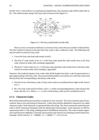 10 CHAPTER 2. DIGITAL NUMBER SYSTEMS AND CODES
for 001 is 011. Even if there is a mechanical imperfection, the transient code will be either 001 or
011. The shaft encoder using 3-bit Gray code is shown in the Figure 2.2.
Figure 2.2: 3-bit Gray coded shaft encoder disk
There are two convenient methods to construct Gray code with any number of desired bits.
The ﬁrst method is based on the fact that Gray code is also a reﬂective code. The following rule
may be used to construct Gray code:
1. A one-bit Gray code had code words, 0 and 1.
2. The ﬁrst 2n
code words of an (n + 1)-bit Gray code equal the code words of an n-bit Gray
code, written in order with a leading 0 appended.
3. The last 2n
code words of a (n +1)-bit Gray code equal the code words of an n-bit Gray code,
written in reverse order with a leading 1 appended.
However, this method requires Gray codes with all bit lengths less than n also be generated as a
part of generating n-bit Gray code. The second method allows us to derive an n-bit Gray code word
directly from the corresponding n-bit binary code word:
1. The bits of an n-bit binary code or Gray code words are numbered from right to left, from 0
to n-1.
2. Bit i of a Gray-code word is 0 if bits i and i +1 of the corresponding binary code word are the
same, else bit i is 1. When i +1 = n, bit n of the binary code word is considered to be 0.
2.7.3 Character Codes
Most of the information processed by a computer is non-numeric. The most common type of non-
numeric data is text and string of characters. Codes that include alphabetic characters are called
character codes. Each character is represented by a bit string. The most commonly used character
code is ASCII (American Standard Code for Information Interchange). Each character in ASCII is
represented with a 7-bit string, yielding total of 128 different characters. The code contains upper-
case and lowercase alphabet, numerals, punctuation and various non-printing control characters.
Example: ASCII code for A = 1000001, a = 1100001, ? = 0111111 etc.
 