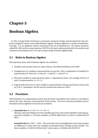 Chapter 3
Boolean Algebra
In 1854, George Boole introduced a systematic treatment of logic and developed for this pur-
pose an algebraic system, now called Boolean Algebra. Boolean algebra is a system of mathemat-
ical logic. It is an algebraic system consisting of the set of elements(0,1), two binary operators
called OR, AND and one unary operator, NOT. It is the basic mathematical tool in the analysis and
synthesis of switching circuit. It is way to express logic functions algebraically.
3.1 Rules in Boolean Algebra
The important rules used in Boolean algebra are as follows:
1. Variable used can have only two values, Binary 1 for HIGH and Binary 0 for LOW.
2. Complement of a variable is represented by an over-bar. Thus, complement of variable B is
represented as ¯B. Thus if B = 0, then ¯B = 1 and if B = 1, then ¯B = 0.
3. OR of the variables is represented by a plus (+) sign between them. For example, OR of A, B
and C is represented as (A +B +C).
4. Logical AND of the two or more variable is represented by writing a dot between them such
as (A.B.C). Sometimes, the dot may be omitted and written as (ABC).
3.2 Postulates
The Postulates of a mathematical system form the basic assumption from which it is possible to
reduce the rules, theorems and properties of the system. The most common postulates used to
formulate various algebraic structures are as follows.
1. Associative law-1: A +(B +C) = (A +B)+C
This law states that ORing of several variables gives the same result regardless of the group-
ing of the variables, i.e. for three variables, (A OR B) ORed with C is same as A ORed with (B
OR C).
Associative law-2: (AB)C = A(BC) The associative law of multiplication states that it makes
no difference in what order the variables are grouped when ANDing several variable. For
three variables, (A AND B) ANDed with C is the same as A ANDed with (B AND C).
11
 