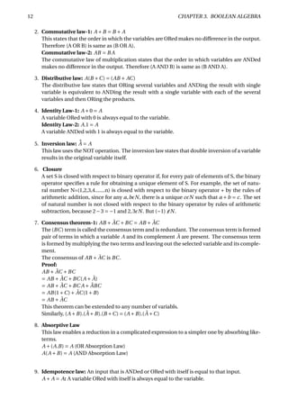 12 CHAPTER 3. BOOLEAN ALGEBRA
2. Commutative law-1: A +B = B + A
This states that the order in which the variables are ORed makes no difference in the output.
Therefore (A OR B) is same as (B OR A).
Commutative law-2: AB = B A
The commutative law of multiplication states that the order in which variables are ANDed
makes no difference in the output. Therefore (A AND B) is same as (B AND A).
3. Distributive law: A(B +C) = (AB + AC)
The distributive law states that ORing several variables and ANDing the result with single
variable is equivalent to ANDing the result with a single variable with each of the several
variables and then ORing the products.
4. Identity Law-1: A +0 = A
A variable ORed with 0 is always equal to the variable.
Identity Law-2: A.1 = A
A variable ANDed with 1 is always equal to the variable.
5. Inversion law: ¯¯A = A
This law uses the NOT operation. The inversion law states that double inversion of a variable
results in the original variable itself.
6. Closure
A set S is closed with respect to binary operator if, for every pair of elements of S, the binary
operator speciﬁes a rule for obtaining a unique element of S. For example, the set of natu-
ral number N=(1,2,3,4.......n) is closed with respect to the binary operator + by the rules of
arithmetic addition, since for any a,b N, there is a unique c N such that a +b = c. The set
of natural number is not closed with respect to the binary operator by rules of arithmetic
subtraction, because 2−3 = −1 and 2,3 N. But (−1) N.
7. Consensus theorem-1: AB + ¯AC +BC = AB + ¯AC
The (BC) term is called the consensus term and is redundant. The consensus term is formed
pair of terms in which a variable A and its complement ¯A are present. The consensus term
is formed by multiplying the two terms and leaving out the selected variable and its comple-
ment.
The consensus of AB + ¯AC is BC.
Proof:
AB + ¯AC +BC
= AB + ¯AC +BC(A + ¯A)
= AB + ¯AC +BC A + ¯ABC
= AB(1+C)+ ¯AC(1+B)
= AB + ¯AC
This theorem can be extended to any number of variabls.
Similarly, (A +B).( ¯A +B).(B +C) = (A +B).( ¯A +C)
8. Absorptive Law
This law enables a reduction in a complicated expression to a simpler one by absorbing like-
terms.
A +(A.B) = A (OR Absorption Law)
A(A +B) = A (AND Absorption Law)
9. Idempotence law: An input that is ANDed or ORed with itself is equal to that input.
A + A = A: A variable ORed with itself is always equal to the variable.
 
