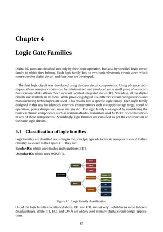 Chapter 4
Logic Gate Families
Digital IC gates are classiﬁed not only by their logic operation, but also by speciﬁed logic circuit
family to which they belong. Each logic family has its own basic electronic circuit upon which
more complex digital circuit and functions are developed.
The ﬁrst logic circuit was developed using discrete circuit components. Using advance tech-
niques, these complex circuits can be miniaturized and produced on a small piece of semicon-
ductor material like silicon. Such a circuit is called integrated circuit(IC). Nowadays, all the digital
circuits are available in IC form. While producing digital ICs, different circuit conﬁgurations and
manufacturing technologies are used. This results into a speciﬁc logic family. Each logic family
designed in this way has identical electrical characteristics such as supply voltage range, speed of
operation, power dissipation, noise margin etc. The logic family is designed by considering the
basic electronic components such as resistors,diodes, transistors and MOSFET or combinations
of any of these components. Accordingly, logic families are classiﬁed as per the construction of
the basic logic circuits.
4.1 Classiﬁcation of logic families
Logic families are classiﬁed according to the principle type of electronic components used in their
circuitry as shown in the Figure 4.1. They are:
Bipolar ICs: which uses diodes and transistors(BJT).
Unipolar ICs: which uses MOSFETs.
Figure 4.1: Logic family classiﬁcation
Out of the logic families mentioned above, RTL and DTL are not very useful due to some inherent
disadvantages. While TTL, ECL and CMOS are widely used in many digital circuit design applica-
tions.
15
 