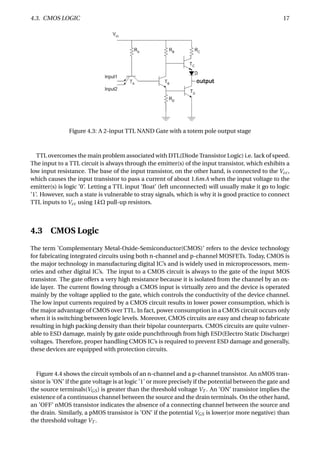 4.3. CMOS LOGIC 17
Figure 4.3: A 2-input TTL NAND Gate with a totem pole output stage
TTL overcomes the main problem associated with DTL(Diode Transistor Logic) i.e. lack of speed.
The input to a TTL circuit is always through the emitter(s) of the input transistor, which exhibits a
low input resistance. The base of the input transistor, on the other hand, is connected to the Vcc,
which causes the input transistor to pass a current of about 1.6mA when the input voltage to the
emitter(s) is logic ’0’. Letting a TTL input ’ﬂoat’ (left unconnected) will usually make it go to logic
’1’. However, such a state is vulnerable to stray signals, which is why it is good practice to connect
TTL inputs to Vcc using 1kΩ pull-up resistors.
4.3 CMOS Logic
The term ’Complementary Metal-Oxide-Semiconductor(CMOS)’ refers to the device technology
for fabricating integrated circuits using both n-channel and p-channel MOSFETs. Today, CMOS is
the major technology in manufacturing digital IC’s and is widely used in microprocessors, mem-
ories and other digital IC’s. The input to a CMOS circuit is always to the gate of the input MOS
transistor. The gate offers a very high resistance because it is isolated from the channel by an ox-
ide layer. The current ﬂowing through a CMOS input is virtually zero and the device is operated
mainly by the voltage applied to the gate, which controls the conductivity of the device channel.
The low input currents required by a CMOS circuit results in lower power consumption, which is
the major advantage of CMOS over TTL. In fact, power consumption in a CMOS circuit occurs only
when it is switching between logic levels. Moreover, CMOS circuits are easy and cheap to fabricate
resulting in high packing density than their bipolar counterparts. CMOS circuits are quite vulner-
able to ESD damage, mainly by gate oxide punchthrough from high ESD(Electro Static Discharge)
voltages. Therefore, proper handling CMOS IC’s is required to prevent ESD damage and generally,
these devices are equipped with protection circuits.
Figure 4.4 shows the circuit symbols of an n-channel and a p-channel transistor. An nMOS tran-
sistor is ’ON’ if the gate voltage is at logic ’1’ or more precisely if the potential between the gate and
the source terminals(VGS) is greater than the threshold voltage VT . An ’ON’ transistor implies the
existence of a continuous channel between the source and the drain terminals. On the other hand,
an ’OFF’ nMOS transistor indicates the absence of a connecting channel between the source and
the drain. Similarly, a pMOS transistor is ’ON’ if the potential VGS is lower(or more negative) than
the threshold voltage VT .
 