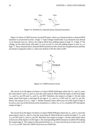 18 CHAPTER 4. LOGIC GATE FAMILIES
Figure 4.4: Symbol of n-channel and p-channel transistors
Figure 4.5 shows a CMOS inverter circuit(NOT gate), where a p-channel and an n-channel MOS
transistor is connected in series. A logic ’1’ input voltage would make TP (p-channel) turn off and
TN (n-channel) turn on. Hence, the output will be low, pulling output to logic ’0’. A logic ’0’ Vin
voltage, on the other hand, will make TP turn on and TN turn off, pulling output to near VCC or
logic ’1’. The p-channel and n-channel MOS transistors in the circuit are complementary and they
are always in opposite states i.e. when one of them is ON the other is OFF.
Figure 4.5: CMOS inverter circuit
The circuit (a) in the ﬁgure 4.6 shows a 2-input CMOS NAND gate where the TN1 and TP1 have
the same input A and TN2 and TP2 has the same input B. When both the inputs A and B are high,
TN1 and TN2 are ON and TP1 and TP2 are OFF. Therefore, the output is at logic 0. On the other
hand, when both input A and input B are logic 0, TN1 and TN2 is OFF and TP1 and TP2 are ON.
Hence, the output is at VCC , logic 1. Similar situation arises when any one of the input is logic 0.
In such a case, one of the bottom series transistors i.e. either TN1 or TN2 would be OFF forcing the
output to logic 1.
The circuit (b) in the ﬁgure 4.6 shows a 2-input CMOS NOR gate where the TN1 and TP1 have the
same input A and TN2 and TP2 has the same input B. When both the A and B are logic 0, TN1 and
TN2 are OFF and TP1 and TP2 are ON. Therefore, the output is at logic 1. On the other hand, when
at least one of the inputs A or B is logic 1, the corresponding nMOS transistor would be ON making
the output logic 0. The output is disconnected from VCC in such case because at least one of the
TP1 or TP2 is OFF. Thus the CMOS circuit acts as a NOR Gate.
 