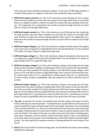 20 CHAPTER 4. LOGIC GATE FAMILIES
of the input pin and is therefore speciﬁed as negative. In the case of CMOS logic families, it
could be either positive or negative. In this case, only an absolute value is speciﬁed.
2. HIGH-level output current(IOH ): This is the maximum current ﬂowing out of an output
when the input conditions are such that the output is in the logic HIGH state. It is normally
shown as a negative number. It informs us about the current sourcing capability of the out-
put. The magnitude of IOH determines the number of inputs the logic function can drive
when its output is in the logic HIGH state.
3. LOW-level output current(IOL): This is the maximum current ﬂowing into the output pin
of a logic function when the input conditions are such that the output is in the logic LOW
state. It informs us about the current sinking capability of the output. The magnitude of IOL
determines the number of inputs the logic function can drive when its output is in the logic
LOW state.
4. HIGH-level input voltage(VI H ): This is the minimum voltage level that needs to be applied
at the input to be recognized as a legal HIGH level for the speciﬁed family. For the standard
TTL family, a 2V input voltage is a legal HIGH logic state.
5. LOW-level input voltage(VIL): This is the maximum voltage level applied at the input that
is recognized as a legal LOW level for the speciﬁed family. For the standard TTL family, an
input voltage of 0.8 V is a legal LOW logic state.
6. HIGH-level output voltage(VOH ): This is the minimum voltage on the output pin of a logic
function when the input conditions establish logic HIGH at the output for the speciﬁed fam-
ily. In the case of the standard TTL family of devices, the HIGH level output voltage can be
as low as 2.4V and still be treated as a legal HIGH logic state. It may be mentioned here that,
for a given logic family, the VOH speciﬁcation is always greater than the VI H speciﬁcation
to ensure output-to-input compatibility when the output of one device feeds the input of
another.
7. LOW-level output voltage(VOL): This is the maximum voltage on the output pin of a logic
function when the input conditions establish logic LOW at the output for the speciﬁed fam-
ily. In the case of the standard TTL family of devices,the LOW-level output voltage can be as
high as 0.4V and still be treated as a legal LOW logic state.It may be mentioned here that,for a
given logic family, the VOLspeciﬁcation is always smaller than the VIL speciﬁcation to ensure
output-to-input compatibility when the output of one device feeds the input of another.
8. Fan out: It speciﬁes the number of standard loads that the output of the gate can drive
without affecting its normal operation. A standard load is usually deﬁned as the amount of
current needed by an input of another gate in the same family. Sometimes, the term loading
is also used instead of fan-out. This term is derived from the fact that the output of the gate
can supply a limited amount of current above which it ceases to operate properly and is said
to be overloaded. The output of the gate is usually connected to the inputs of similar gates.
Each input consumes a certain amount of power from gate input so that, each additional
connection adds to load the gate. These loading rules are listed for family of standard digital
circuits. The rules specify the maximum amount of loading allowed for each output in the
circuit.
9. Fan in: This is the number of inputs of a logic gate. It is decided by the input current sinking
capability of a logic gate.
 