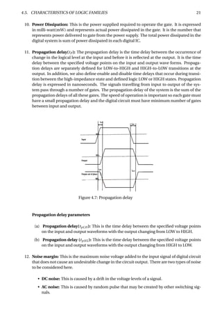 4.5. CHARACTERISTICS OF LOGIC FAMILIES 21
10. Power Dissipation: This is the power supplied required to operate the gate. It is expressed
in milli-watt(mW) and represents actual power dissipated in the gate. It is the number that
represents power delivered to gate from the power supply. The total power dissipated in the
digital system is sum of power dissipated in each digital IC.
11. Propagation delay(tP ): The propagation delay is the time delay between the occurrence of
change in the logical level at the input and before it is reﬂected at the output. It is the time
delay between the speciﬁed voltage points on the input and output wave forms. Propaga-
tion delays are separately deﬁned for LOW-to-HIGH and HIGH-to-LOW transitions at the
output. In addition, we also deﬁne enable and disable time delays that occur during transi-
tion between the high-impedance state and deﬁned logic LOW or HIGH states. Propagation
delay is expressed in nanoseconds. The signals travelling from input to output of the sys-
tem pass through a number of gates. The propagation delay of the system is the sum of the
propagation delays of all these gates. The speed of operation is important so each gate must
have a small propagation delay and the digital circuit must have minimum number of gates
between input and output.
Figure 4.7: Propagation delay
Propagation delay parameters
(a) Propagation delay(tpLH ): This is the time delay between the speciﬁed voltage points
on the input and output waveforms with the output changing from LOW to HIGH.
(b) Propagation delay (tpHL): This is the time delay between the speciﬁed voltage points
on the input and output waveforms with the output changing from HIGH to LOW.
12. Noise margin: This is the maximum noise voltage added to the input signal of digital circuit
that does not cause an undesirable change in the circuit output. There are two types of noise
to be considered here.
• DC noise: This is caused by a drift in the voltage levels of a signal.
• AC noise: This is caused by random pulse that may be created by other switching sig-
nals.
 