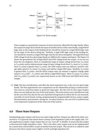 22 CHAPTER 4. LOGIC GATE FAMILIES
Figure 4.8: Noise margin
Noise margin is a quantitative measure of noise immunity offered by the logic family. When
the output of a logic device feeds the input of another device of the same family, a legal HIGH
logic state at the output of the feeding device should be treated as a legal HIGH logic state
by the input of the device being fed. Similarly, a legal LOW logic state of the feeding de-
vice should be treated as a legal LOW logic state by the device being fed. The legal HIGH and
LOW voltage levels for a given logic family are different for outputs and inputs. The Figure 4.8
shows the generalized case of legal HIGH and LOW voltage levels for output. As we can see
from the two diagrams, there is a disallowed range of output voltage levels from VOL(max)
to VOH (min) and an indeterminate range of input voltage levels from VIL(max) to VI H (min).
Since VIL(max) is greater than VOL(max), the LOW output state can tolerate a positive volt-
age spike equal to (VIL(max)-VOL(max)) and still be a legal LOW input. Similarly, VOH (min)
is greater than VI H (min), and the HIGH output state can tolerate a negative voltage spike
equal to (VOH (min) – VI H (min)) and still be a legal HIGH input. Here,(VIL(max)-VOL(max))
and (VOH (min)-VI H (min)) are respectively known as the LOW-level and HIGH-level noise
margin.
13. Cost: The last consideration, and often the most important one, is the cost of a given logic
family. The ﬁrst approximate cost comparison can be obtained by pricing a common func-
tion such as a dual four-input or quad two-input gate. But the cost of a few types of gates
alone can not indicate the cost of the total system. The total system cost is decided not only
by the cost of ICs but also by the cost of printed wiring board on which the ICs are mounted,
assembly of circuit board, testing, programming the programmable devices, power supply,
documentation, procurement, storage etc. In many instances, the cost of ICs could become
a less important component of the total cost of the system.
4.6 Three State Outputs
Standard logic gate outputs only have two states; high and low. Outputs are effectively either con-
nected to +V or ground, that means there is always a low impedance path to the supply rails. Cer-
tain applications require a logic output that we can "turn off" or disable. It means that the output
is disconnected (high impedance state). This is the three-state output and can be implemented
by a stand-alone unit(a buffer) or part of another function output. This circuit is so-called tri-state
because it has three output states: high(1), low(0) and high impedance(Z).
 