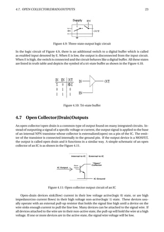 4.7. OPEN COLLECTOR(DRAIN)OUTPUTS 23
Figure 4.9: Three-state output logic circuit
In the logic circuit of Figure 4.9, there is an additional switch to a digital buffer which is called
as enabled input denoted by E. When E is low, the output is disconnected from the input circuit.
When E is high, the switch is connected and the circuit behaves like a digital buffer. All these states
are listed in truth table and depicts the symbol of a tri-state buffer as shown in the Figure 4.10.
Figure 4.10: Tri-state buffer
4.7 Open Collector(Drain)Outputs
An open collector/open drain is a common type of output found on many integrated circuits. In-
stead of outputting a signal of a speciﬁc voltage or current, the output signal is applied to the base
of an internal NPN transistor whose collector is externalized(open) on a pin of the IC. The emit-
ter of the transistor is connected internally to the ground pin. If the output device is a MOSFET,
the output is called open drain and it functions in a similar way. A simple schematic of an open
collector of an IC is as shown in the Figure 4.11.
Figure 4.11: Open collector output circuit of an IC
Open-drain devices sink(ﬂow) current in their low voltage active(logic 0) state, or are high
impedance(no current ﬂows) in their high voltage non-active(logic 1) state. These devices usu-
ally operate with an external pull-up resistor that holds the signal line high until a device on the
wire sinks enough current to pull the line low. Many devices can be attached to the signal wire. If
all devices attached to the wire are in their non-active state, the pull-up will hold the wire at a high
voltage. If one or more devices are in the active state, the signal wire voltage will be low.
 