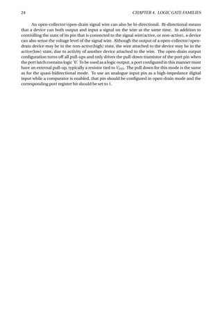 24 CHAPTER 4. LOGIC GATE FAMILIES
An open-collector/open-drain signal wire can also be bi-directional. Bi-directional means
that a device can both output and input a signal on the wire at the same time. In addition to
controlling the state of its pin that is connected to the signal wire(active, or non-active), a device
can also sense the voltage level of the signal wire. Although the output of a open-collector/open-
drain device may be in the non-active(high) state, the wire attached to the device may be in the
active(low) state, due to activity of another device attached to the wire. The open-drain output
conﬁguration turns off all pull-ups and only drives the pull-down transistor of the port pin when
the port latch contains logic ’0’. To be used as a logic output, a port conﬁgured in this manner must
have an external pull-up, typically a resistor tied to VDD. The pull down for this mode is the same
as for the quasi-bidirectional mode. To use an analogue input pin as a high-impedance digital
input while a comparator is enabled, that pin should be conﬁgured in open-drain mode and the
corresponding port register bit should be set to 1.
 